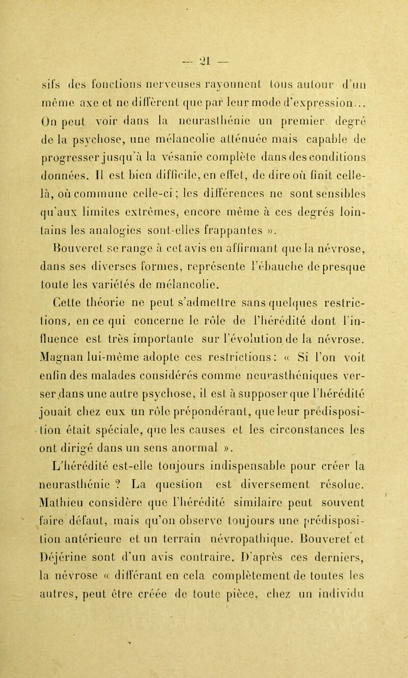 — 21 sil's (les l'üiictiüii.s ner\cusL‘S rayoïiiioiil (oiis aiiloui' (riiii même axo cl nctlilicrcnl (jiiepai' leur mode d’expressioa... On pent voir dans la iienraslliénie un premier degré de la psvcliose, une mélancolie atténuée mais capable do progresser jusqu’à la vésanie complète dans des conditions données. 11 est bien difficile, on elfet, de direoi'i finit celle- là, où commune celle-ci; les dilfércnces ne sont sensibles qu'aux limites extrêmes, encore môme à ces degrés loin- tains les analogies sont-elles frappantes ». Houverct se range à cet avis en affirmant que la névrose, dans ses diverses formes, représente l’ébaucbe de presque toute les variétés de mélancolie. Cette théorie ne peut s’admettre sans quelques restric- tions, en ce qui concerne le rôle de l’hérédité dont l'in- lluence est très importante sur l'évolution de la névrose. Magnan lui-même adopte ces restrictions; « Si l’on voit enfin des malades considérés comme nein/astliéniques ver- ser .dans une autre psychose, il est à supposer que l’hérédité jouait chez eux ün rôle prépondérant, que leur predisposi- tion était spéciale, que les causes et les circonstances les ont dirigé dans un sens anormal ». L’hérédité est-elle toujours indispensable pour créer la neurasthénie ? La question est diversement résolue. Mathieu considère que l’hérédité similaire peut souvent faire défaut, mais qu’on observe toujours une prédisposi- tion antérieure et un terrain névropathique. Bouveret et l)éjéri[ie sont d'un avis contraire. D’après ces derniers, la névrose « diiférant en cela complètement de toutes les autres, peut être créée de tonte pièce, chez un individu