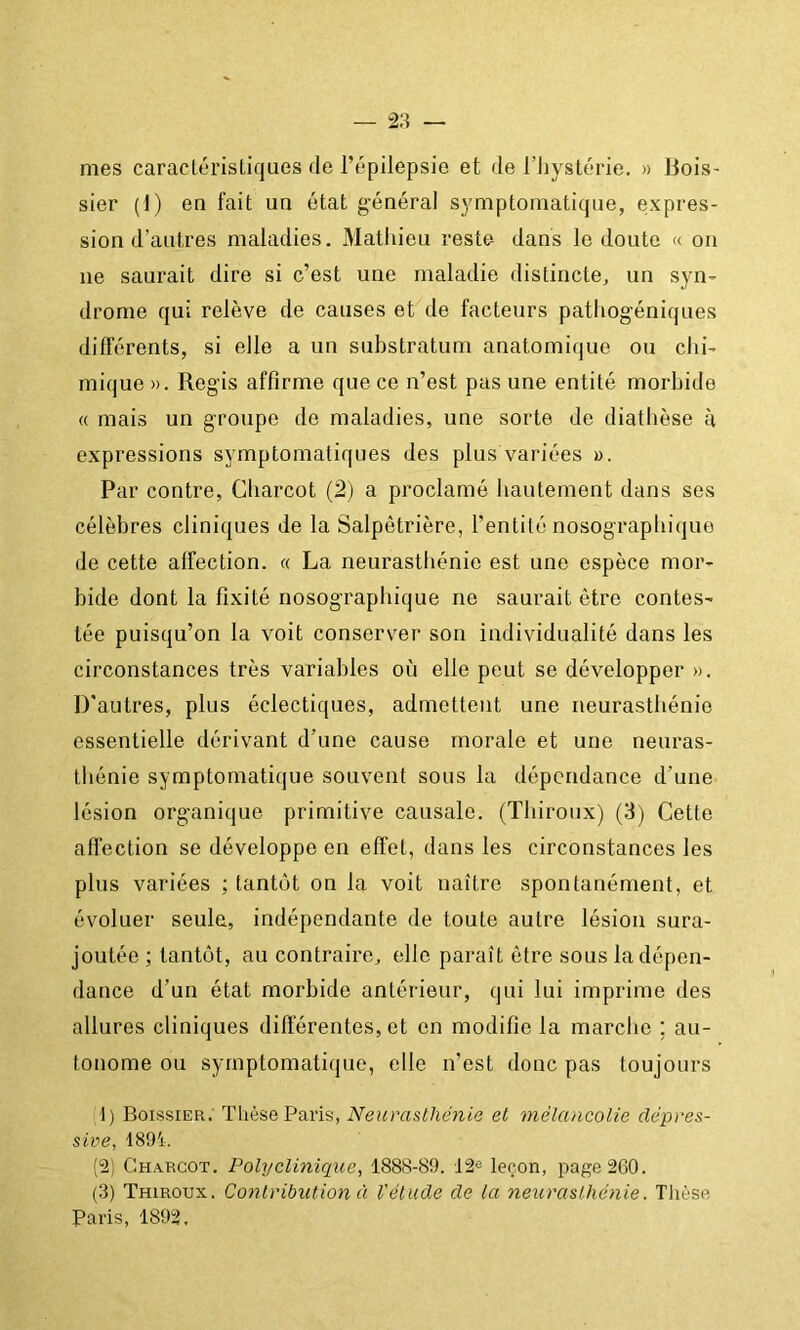 mes caraclérisliques de l’épilepsie et de l’iiystérie. » Bois- sier (1) en fait un état général symptomatique, expres- sion d’autres maladies. Mathieu reste dans le doute « on ne saurait dire si c’est une maladie distincte, un syn- drome qui relève de causes et de facteurs patliogéniques différents, si elle a un substratum anatomique ou chi- mique ». Regis affirme que ce n’est pas une entité morbide « mais un groupe de maladies, une sorte de diathèse à expressions symptomatiques des plus variées ». Par contre, Charcot (2) a proclamé hautement dans ses célèbres cliniques de la Salpêtrière, l’entité nosographique de cette affection. « La neurasthénie est une espèce mor- bide dont la fixité nosographique ne saurait être contes- tée puisqu’on la voit conserver son individualité dans les circonstances très variables où elle peut se développer ». D'autres, plus éclectiques, admettent une neurasthénie essentielle dérivant d’une cause morale et une neuras- thénie symptomatique souvent sous la dépendance d’une lésion organique primitive causale. (Thiroux) (3) Cette affection se développe en effet, dans les circonstances les plus variées ; tantôt on la voit naître spontanément, et évoluer seule, indépendante de toute autre lésion sura- joutée ; tantôt, au contraire, elle paraît être sous la dépen- dance d’un état morbide antérieur, qui lui imprime des allures cliniques différentes, et en modifie la marche ; au- tonome ou symptomatique, elle n’est donc pas toujours t) Boissier: Thèse Paris, Neurastliénia et mélancolie clépces- sive, 1891. ('2) Charcot. Polyclinique, 1888-89. 12^ leron, page 260. (3) Thiroux. Contribution à Vétude de la neurasthénie. Tlièse Paris, 1892.