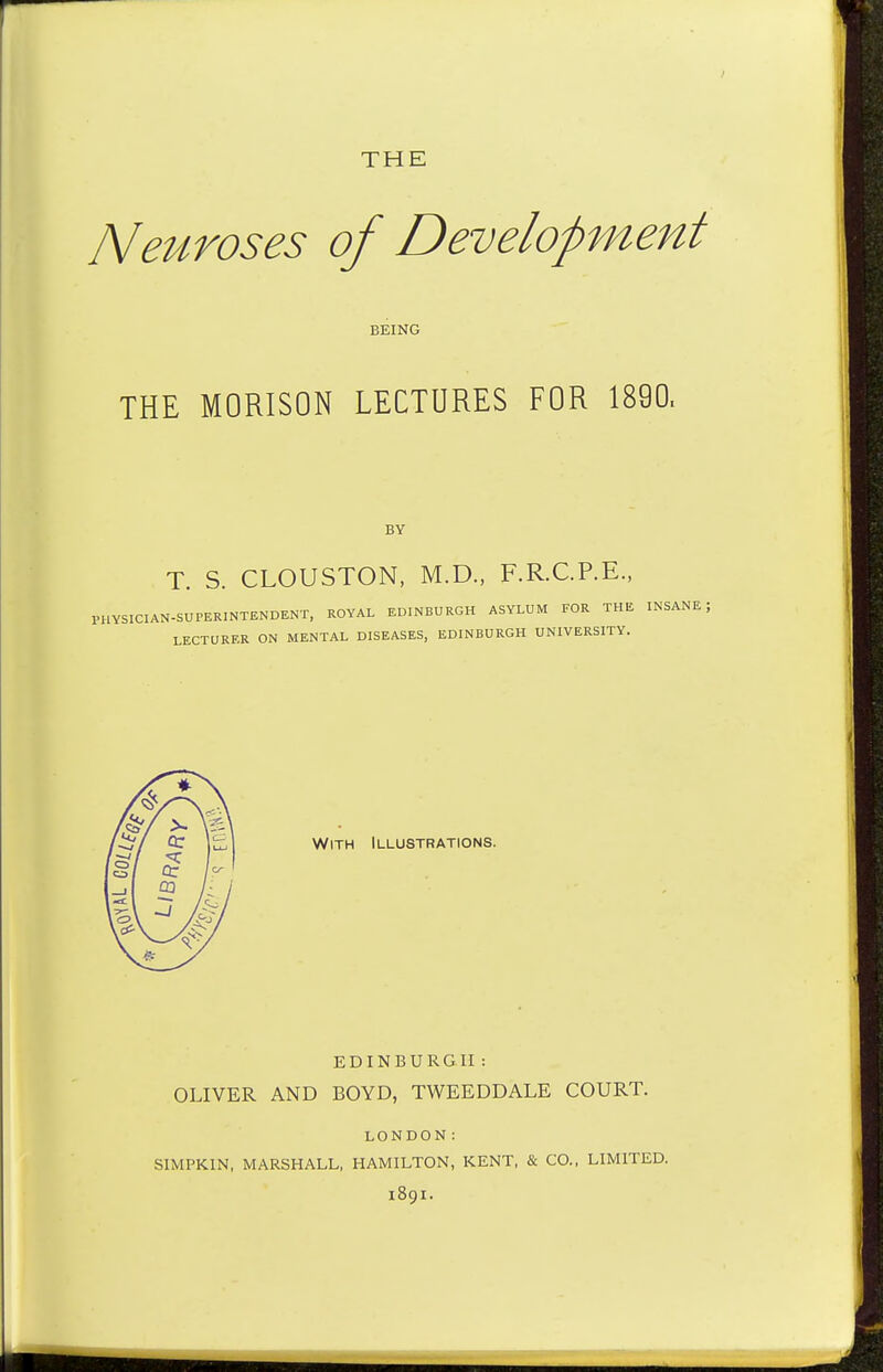 THE Neuroses of Development BEING THE MORISON LECTURES FOR 1890. BY T. S. CLOUSTON, M.D., F.R.C.P.E., PHYSICIAN-SUPERINTENDENT, ROYAL EDINBURGH ASYLUM FOR THE INSANE LECTURER ON MENTAL DISEASES, EDINBURGH UNIVERSITY. With Illustrations. EDINBURGH : OLIVER AND BOYD, TWEEDDALE COURT. LONDON! SIMPKIN, MARSHALL, HAMILTON, KENT, & CO., LIMITED. 1891.