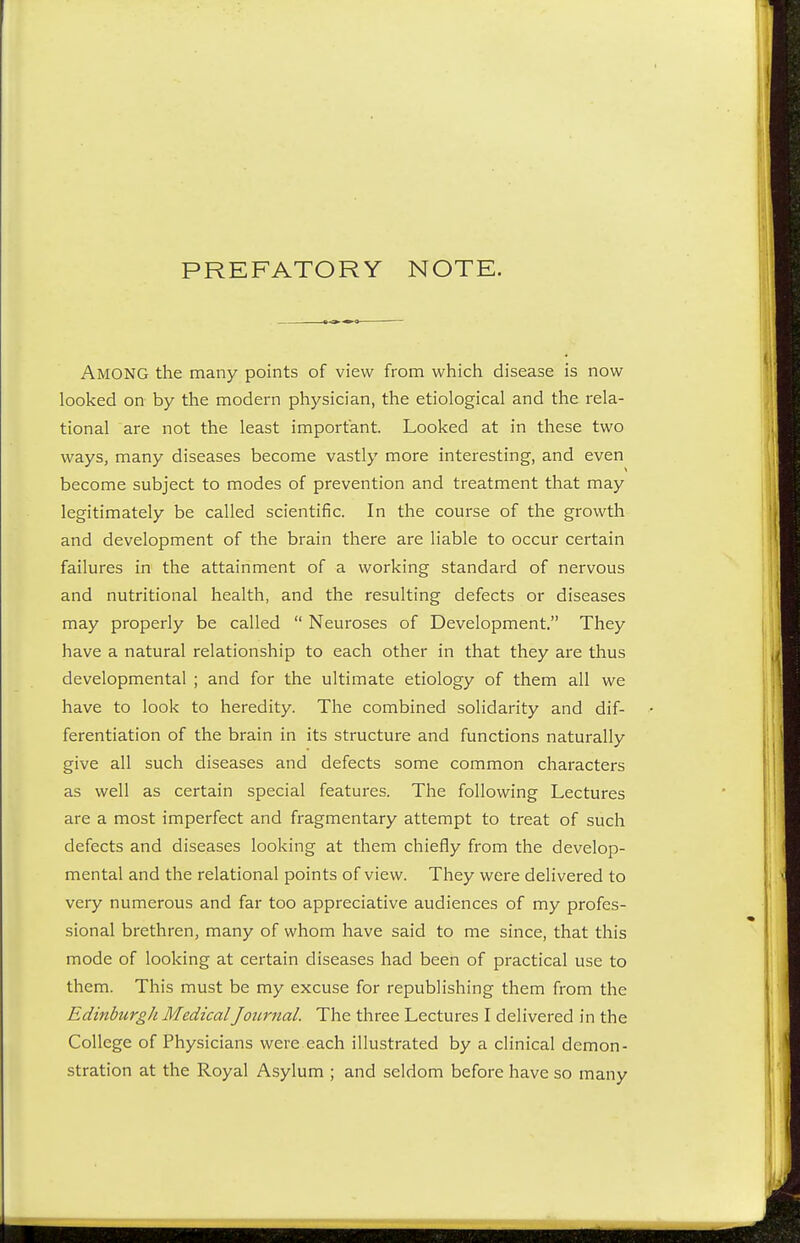 PREFATORY NOTE. AMONG the many points of view from which disease is now looked on by the modern physician, the etiological and the rela- tional are not the least important. Looked at in these two ways, many diseases become vastly more interesting, and even become subject to modes of prevention and treatment that may legitimately be called scientific. In the course of the growth and development of the brain there are liable to occur certain failures in the attainment of a working standard of nervous and nutritional health, and the resulting defects or diseases may properly be called  Neuroses of Development. They have a natural relationship to each other in that they are thus developmental ; and for the ultimate etiology of them all we have to look to heredity. The combined solidarity and dif- ferentiation of the brain in its structure and functions naturally give all such diseases and defects some common characters as well as certain special features. The following Lectures are a most imperfect and fragmentary attempt to treat of such defects and diseases looking at them chiefly from the develop- mental and the relational points of view. They were delivered to very numerous and far too appreciative audiences of my profes- sional brethren, many of whom have said to me since, that this mode of looking at certain diseases had been of practical use to them. This must be my excuse for republishing them from the Edinburgh Medical Journal. The three Lectures I delivered in the College of Physicians were each illustrated by a clinical demon- stration at the Royal Asylum ; and seldom before have so many