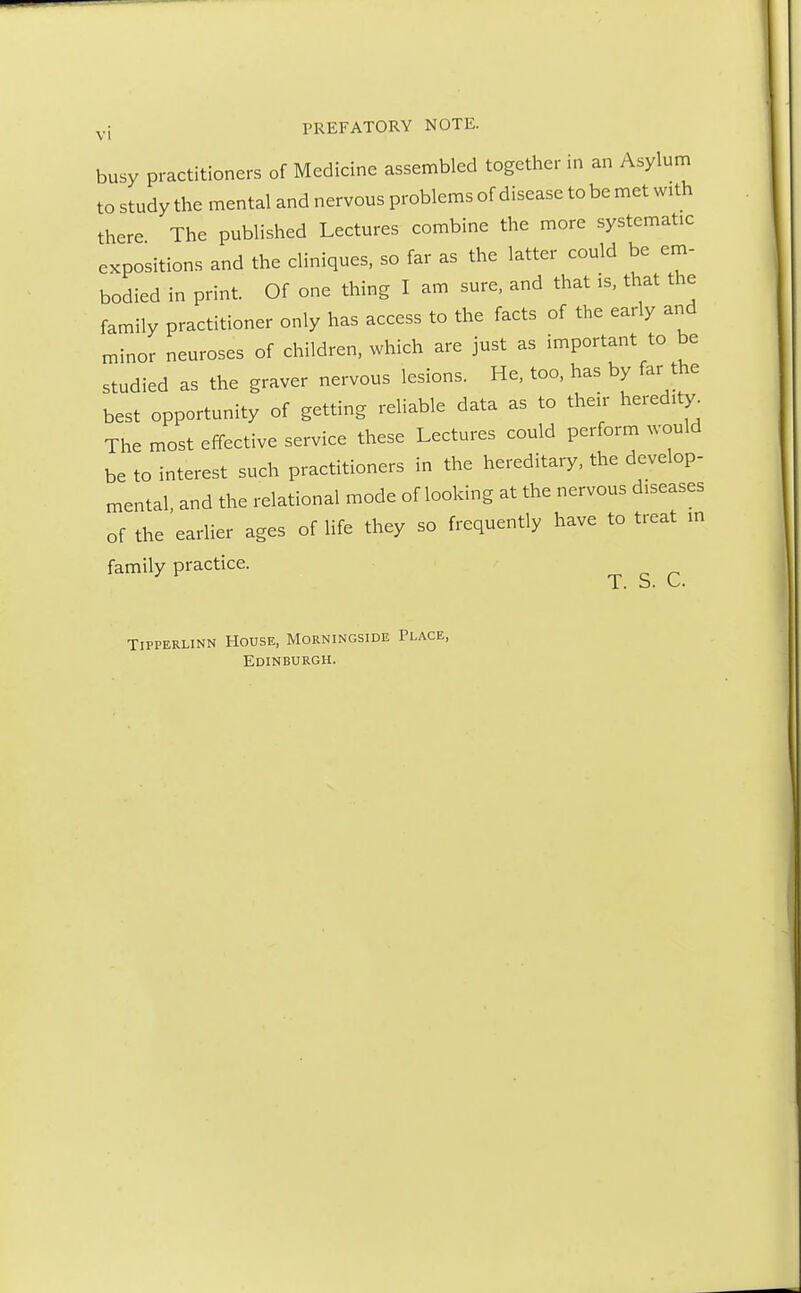 busy practitioners of Medicine assembled together in an Asylum to study the mental and nervous problems of disease to be met with there The published Lectures combine the more systemic expositions and the cliniques, so far as the latter could be em- bodied in print. Of one thing I am sure, and that is, that the family practitioner only has access to the facts of the early and minor neuroses of children, which are just as important to be studied as the graver nervous lesions. He, too, has by far the best opportunity of getting reliable data as to their heredity. The most effective service these Lectures could perform would be to interest such practitioners in the hereditary, the develop- mental, and the relational mode of looking at the nervous diseases of the earlier ages of life they so frequently have to treat m family practice. T. S. TlPPERLINN HOUSE, MORNINGSIDE PLACE, Edinburgh.