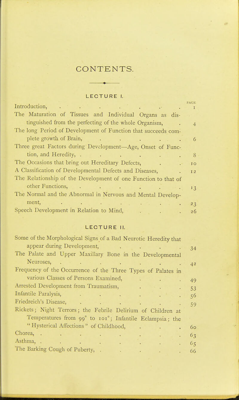 CONTENTS. LECTURE I. PAGE Introduction, ....... i The Maturation of Tissues and Individual Organs as dis- tinguished from the perfecting of the whole Organism, . 4 The long Period of Development of Function that succeeds com- plete growth of Brain, . . . . .6 Three great Factors during Development—Age, Onset of Func- tion, and Heredity, ...... 8 The Occasions that bring out Hereditary Defects, . . 10 A Classification of Developmental Defects and Diseases, . 12 The Relationship of the Development of one Function to that of other Functions, . . . . . • ' 3 The Normal and the Abnormal in Nervous and Mental Develop- ment, ....... 23 Speech Development in Relation to Mind, . . .26 LECTURE II. Some of the Morphological Signs of a Bad Neurotic Heredity that appear during Development, . . . -34 The Palate and Upper Maxillary Bone in the Developmental Neuroses, . . . . . . .42 Frequency of the Occurrence of the Three Types of Palates in various Classes of Persons Examined, . . .49 Arrested Development from Traumatism, . . -53 Infantile Paralysis, . . . . . .56 Friedreich's Disease, . . . . , .59 Rickets; Night Terrors; the Febrile Delirium of Children at Temperatures from 990 to 101°; Infantile Eclampsia; the  Hysterical Affections of Childhood, . . .60 Chorea, ........ 63 Asthma, . . . . '. t • 65 The Barking Cough of Puberty, . . . . .66