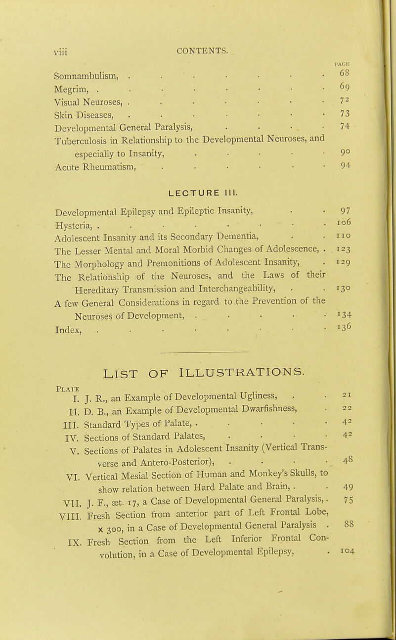 Somnambulism, 68 Megrim, °9 Visual Neuroses, . . • • • • 7 2 Skin Diseases, . . • • • • • 73 Developmental General Paralysis, . . • -74 Tuberculosis in Relationship to the Developmental Neuroses, and especially to Insanity, . • • • .90 Acute Rheumatism, .... 94 LECTURE III. Developmental Epilepsy and Epileptic Insanity, . -97 Hysteria, 106 Adolescent Insanity and its Secondary Dementia, . .110 The Lesser Mental and Moral Morbid Changes of Adolescence, . .123 The Morphology and Premonitions of Adolescent Insanity, . 129 The Relationship of the Neuroses, and the Laws of their Hereditary Transmission and Interchangeability, . . 130 A few General Considerations in regard to the Prevention of the Neuroses of Development, . r34 Index, . . • • . • . • • J36 LIST OF ILLUSTRATIONS. Plate I. J. R., an Example of Developmental Ugliness, II. D. B., an Example of Developmental Dwarfishness, III. Standard Types of Palate, . IV. Sections of Standard Palates, . . • • V. Sections of Palates in Adolescent Insanity (Vertical Trans- verse and Antero-Posterior), VI. Vertical Mesial Section of Human and Monkey's Skulls, to show relation between Hard Palate and Brain, . VII. J. F., set. 17, a Case of Developmental General Paralysis,. VIII. Fresh Section from anterior part of Left Frontal Lobe, x 300, in a Case of Developmental General Paralysis . IX. Fresh Section from the Left Inferior Frontal Con- volution, in a Case of Developmental Epilepsy,