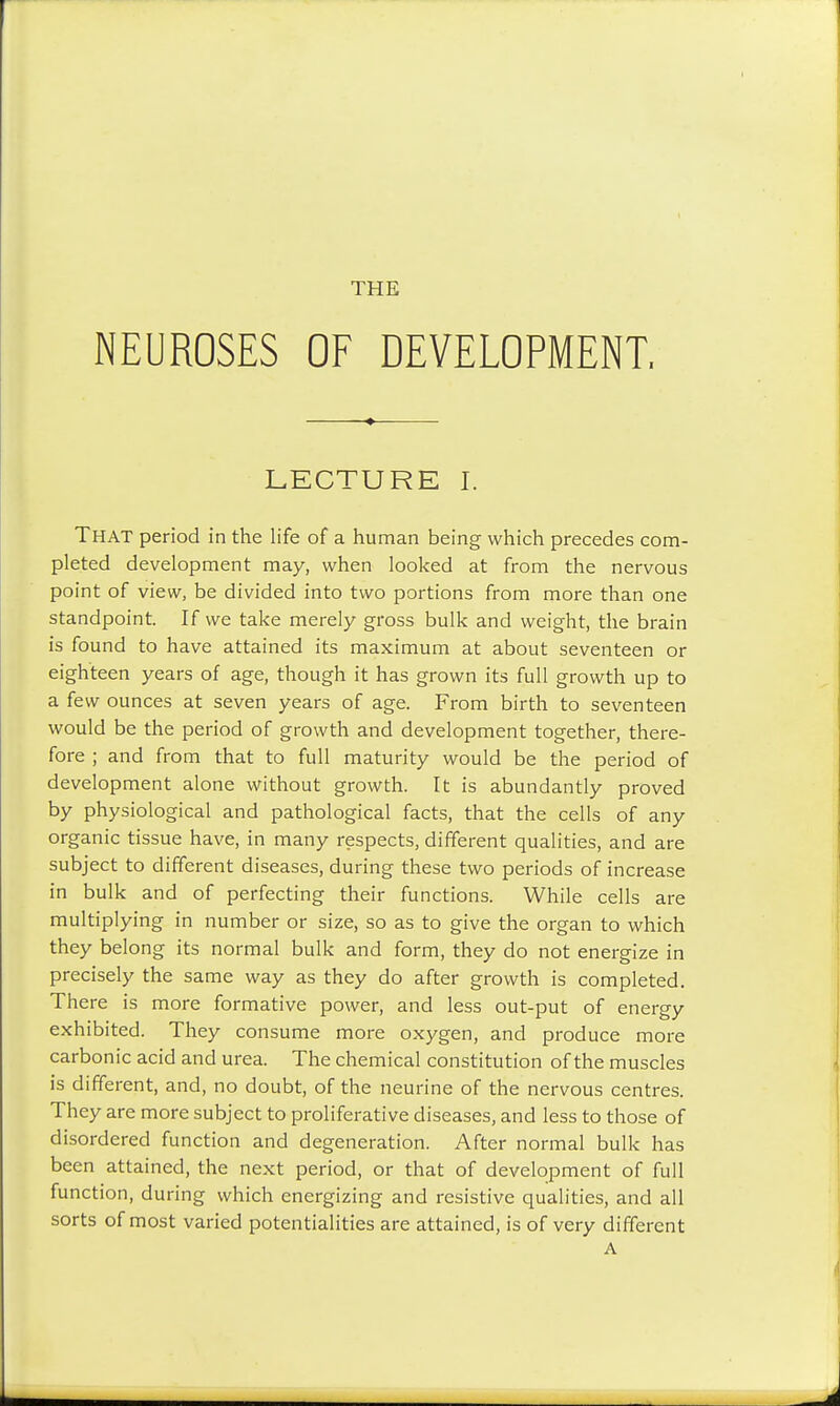 NEUROSES OF DEVELOPMENT, LECTURE I. That period in the life of a human being which precedes com- pleted development may, when looked at from the nervous point of view, be divided into two portions from more than one standpoint. If we take merely gross bulk and weight, the brain is found to have attained its maximum at about seventeen or eighteen years of age, though it has grown its full growth up to a few ounces at seven years of age. From birth to seventeen would be the period of growth and development together, there- fore ; and from that to full maturity would be the period of development alone without growth. It is abundantly proved by physiological and pathological facts, that the cells of any organic tissue have, in many respects, different qualities, and are subject to different diseases, during these two periods of increase in bulk and of perfecting their functions. While cells are multiplying in number or size, so as to give the organ to which they belong its normal bulk and form, they do not energize in precisely the same way as they do after growth is completed. There is more formative power, and less out-put of energy exhibited. They consume more oxygen, and produce more carbonic acid and urea. The chemical constitution of the muscles is different, and, no doubt, of the neurine of the nervous centres. They are more subject to proliferative diseases, and less to those of disordered function and degeneration. After normal bulk has been attained, the next period, or that of development of full function, during which energizing and resistive qualities, and all sorts of most varied potentialities are attained, is of very different A