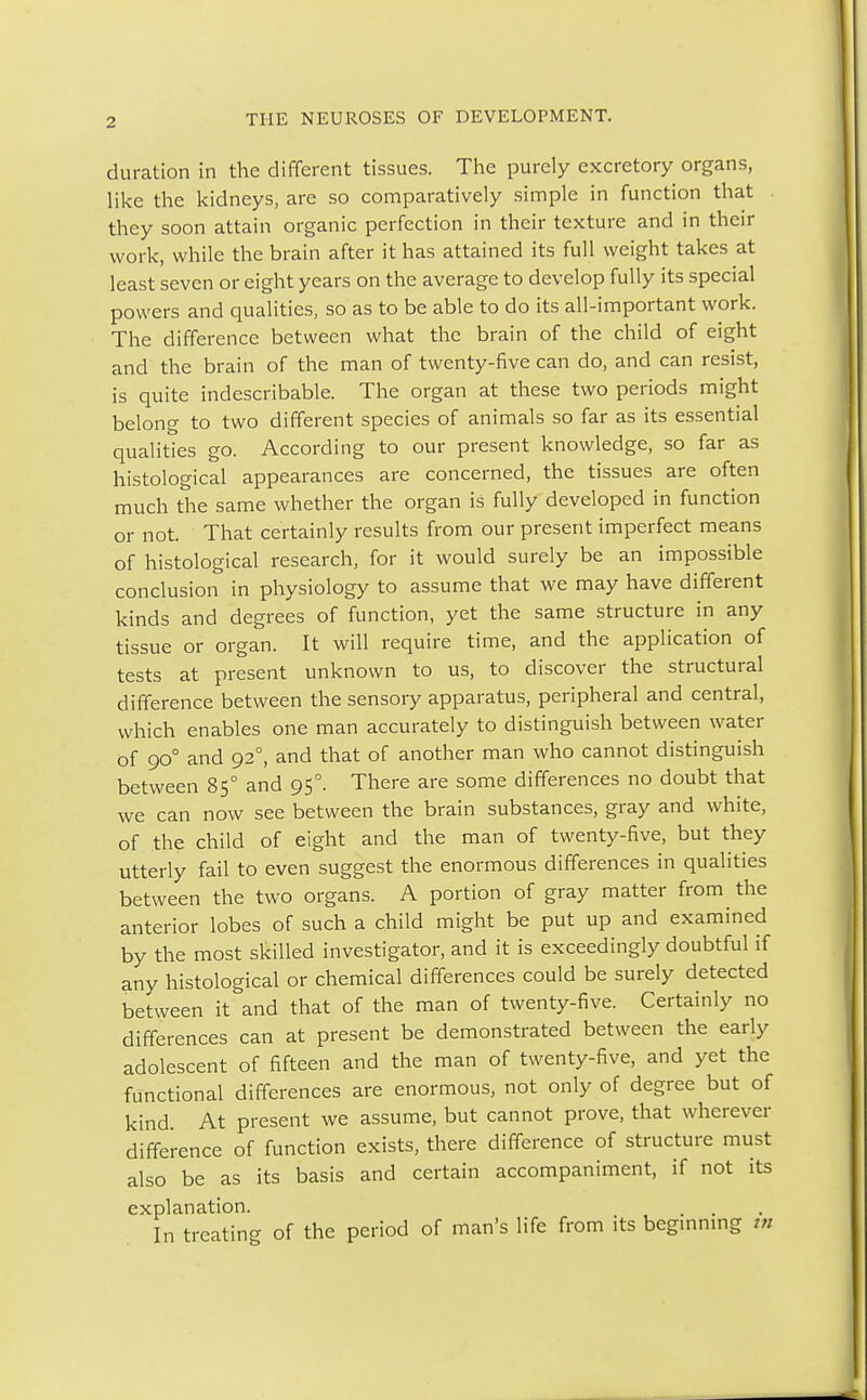 duration in the different tissues. The purely excretory organs, like the kidneys, are so comparatively simple in function that they soon attain organic perfection in their texture and in their work, while the brain after it has attained its full weight takes at least seven or eight years on the average to develop fully its special powers and qualities, so as to be able to do its all-important work. The difference between what the brain of the child of eight and the brain of the man of twenty-five can do, and can resist, is quite indescribable. The organ at these two periods might belong to two different species of animals so far as its essential qualities go. According to our present knowledge, so far as histological appearances are concerned, the tissues are often much the same whether the organ is fully developed in function or not. That certainly results from our present imperfect means of histological research, for it would surely be an impossible conclusion in physiology to assume that we may have different kinds and degrees of function, yet the same structure in any tissue or organ. It will require time, and the application of tests at present unknown to us, to discover the structural difference between the sensory apparatus, peripheral and central, which enables one man accurately to distinguish between water of 900 and 920, and that of another man who cannot distinguish between 85° and 95°. There are some differences no doubt that we can now see between the brain substances, gray and white, of the child of eight and the man of twenty-five, but they utterly fail to even suggest the enormous differences in qualities between the two organs. A portion of gray matter from the anterior lobes of such a child might be put up and examined by the most skilled investigator, and it is exceedingly doubtful if any histological or chemical differences could be surely detected between it and that of the man of twenty-five. Certainly no differences can at present be demonstrated between the early adolescent of fifteen and the man of twenty-five, and yet the functional differences are enormous, not only of degree but of kind At present we assume, but cannot prove, that wherever difference of function exists, there difference of structure must also be as its basis and certain accompaniment, if not its explanation. In treating of the period of man's life from its beginning tn