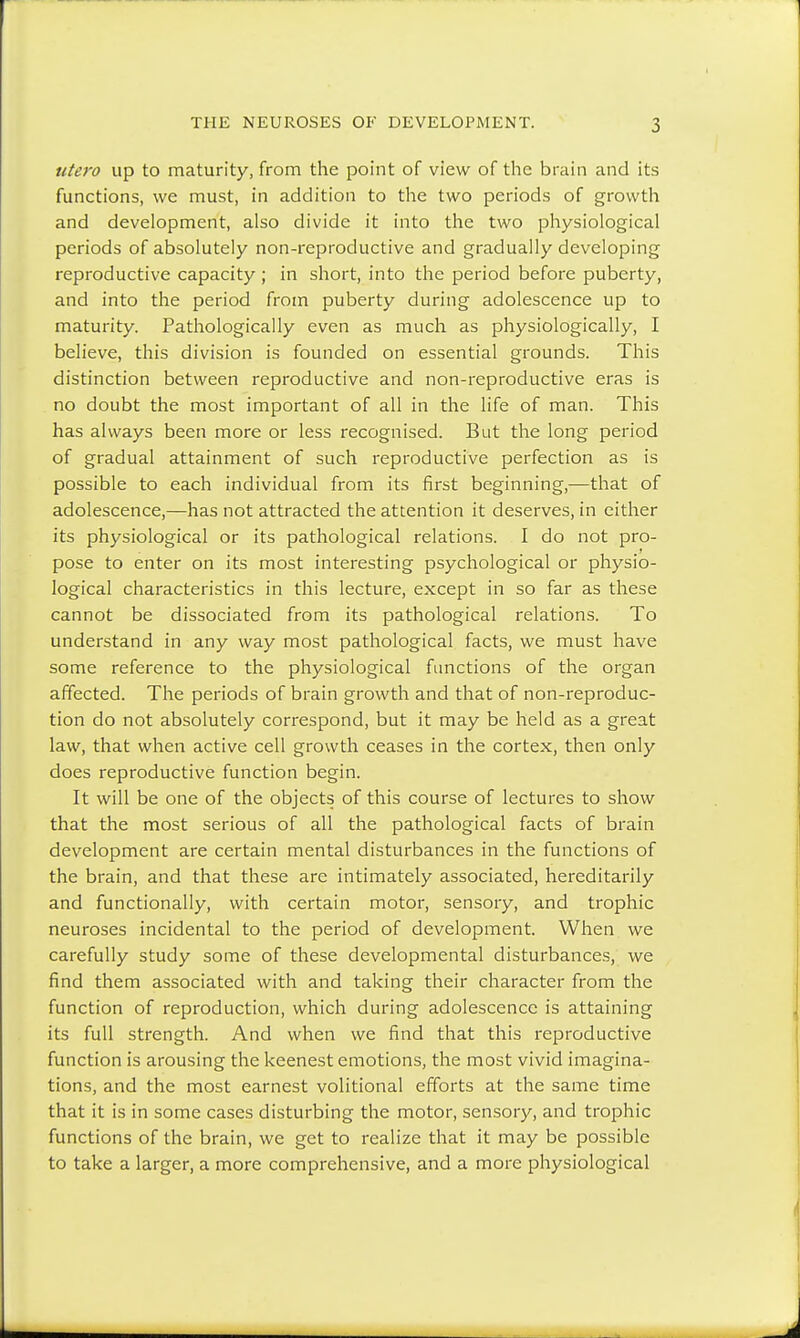 utei'o up to maturity, from the point of view of the brain and its functions, we must, in addition to the two periods of growth and development, also divide it into the two physiological periods of absolutely non-reproductive and gradually developing reproductive capacity ; in short, into the period before puberty, and into the period from puberty during adolescence up to maturity. Pathologically even as much as physiologically, I believe, this division is founded on essential grounds. This distinction between reproductive and non-reproductive eras is no doubt the most important of all in the life of man. This has always been more or less recognised. But the long period of gradual attainment of such reproductive perfection as is possible to each individual from its first beginning,—that of adolescence,—has not attracted the attention it deserves, in either its physiological or its pathological relations. I do not pro- pose to enter on its most interesting psychological or physio- logical characteristics in this lecture, except in so far as these cannot be dissociated from its pathological relations. To understand in any way most pathological facts, we must have some reference to the physiological functions of the organ affected. The periods of brain growth and that of non-reproduc- tion do not absolutely correspond, but it may be held as a great law, that when active cell growth ceases in the cortex, then only does reproductive function begin. It will be one of the objects of this course of lectures to show that the most serious of all the pathological facts of brain development are certain mental disturbances in the functions of the brain, and that these are intimately associated, hereditarily and functionally, with certain motor, sensory, and trophic neuroses incidental to the period of development. When we carefully study some of these developmental disturbances, we find them associated with and taking their character from the function of reproduction, which during adolescence is attaining its full strength. And when we find that this reproductive function is arousing the keenest emotions, the most vivid imagina- tions, and the most earnest volitional efforts at the same time that it is in some cases disturbing the motor, sensory, and trophic functions of the brain, we get to realize that it may be possible to take a larger, a more comprehensive, and a more physiological