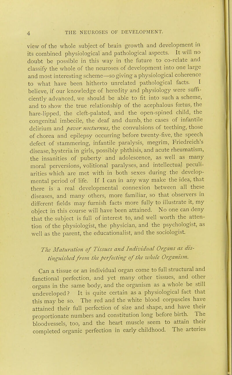 view of the whole subject of brain growth and development in its combined physiological and pathological aspects. It will no doubt be possible in this way in the future to co-relate and classify the whole of the neuroses of development into one large and most interesting scheme—so giving a physiological coherence to what have been hitherto unrelated pathological facts. I believe, if our knowledge of heredity and physiology were suffi- ciently advanced, we should be able to fit into such a scheme, and to show the true relationship of the acephalous fcetus, the hare-lipped, the cleft-palated, and the open-spined child, the congenital imbecile, the deaf and dumb, the cases of infantile delirium and pavor nocturnus, the convulsions of teething, those of chorea and epilepsy occurring before twenty-five, the speech defect of stammering, infantile paralysis, megrim, Friedreich's disease, hysteria in girls, possibly phthisis, and acute rheumatism, the insanities of puberty and adolescence, as well as many moral perversions, volitional paralyses, and intellectual peculi- arities which are met with in both sexes during the develop- mental period of life. If I can in any way make the idea, that there is a real developmental connexion between all these diseases, and many others, more familiar, so that observers in different fields may furnish facts more fully to illustrate it, my object in this course will have been attained. No one can deny that the subject is full of interest to, and well worth the atten- tion of the physiologist, the physician, and the psychologist, as well as the parent, the educationalist, and the sociologist. The Maturation of Tissues and Individual Organs as dis- tinguished from the perfecting of the whole Organism. Can a tissue or an individual organ come to full structural and functional perfection, and yet many other tissues, and other organs in the same body, and the organism as a whole be still undeveloped ? It is quite certain as a physiological fact that this may be so. The red and the white blood corpuscles have attained their full perfection of size and shape, and have their proportionate numbers and constitution long before birth. The bloodvessels, too, and the heart muscle seem to attain their completed organic perfection in early childhood. The arteries