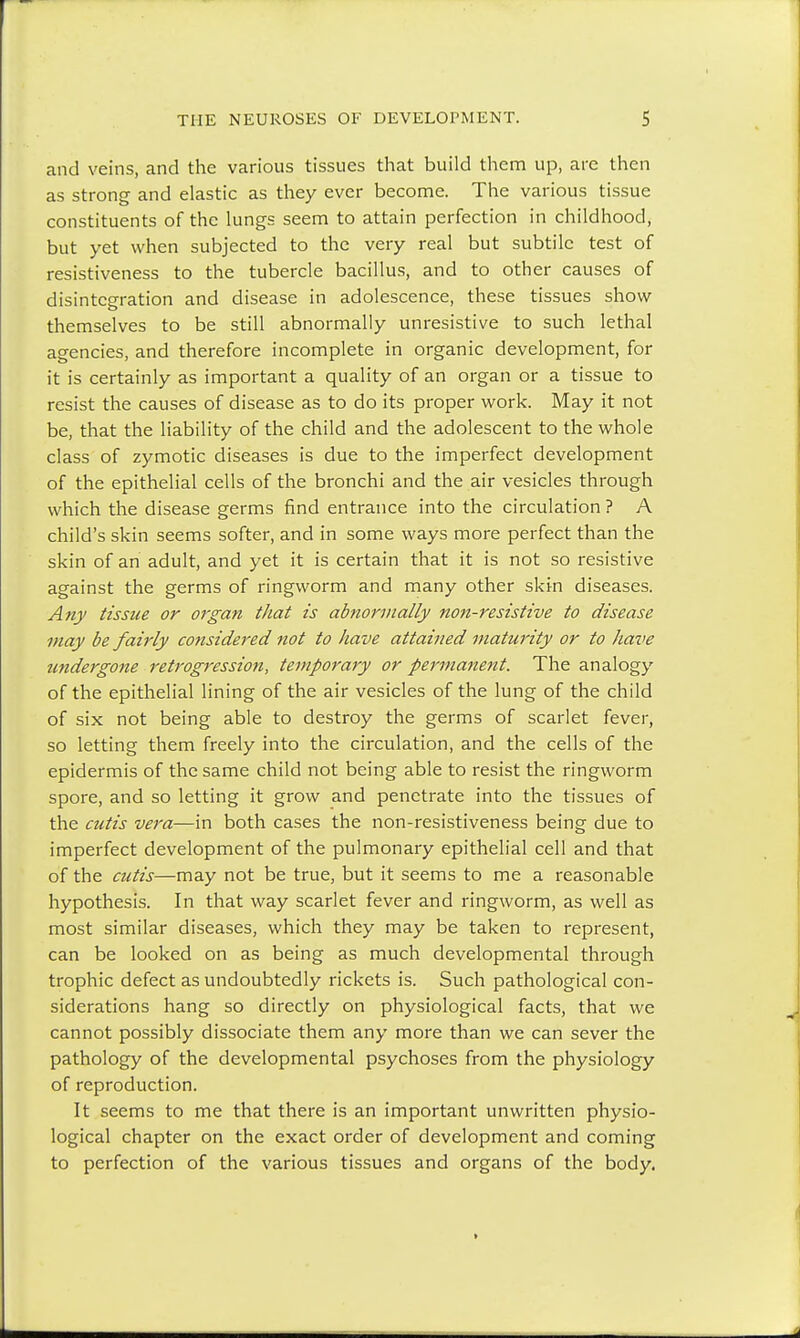 and veins, and the various tissues that build them up, are then as strong and elastic as they ever become. The various tissue constituents of the lungs seem to attain perfection in childhood, but yet when subjected to the very real but subtile test of resistiveness to the tubercle bacillus, and to other causes of disintegration and disease in adolescence, these tissues show themselves to be still abnormally unresistive to such lethal agencies, and therefore incomplete in organic development, for it is certainly as important a quality of an organ or a tissue to resist the causes of disease as to do its proper work. May it not be, that the liability of the child and the adolescent to the whole class of zymotic diseases is due to the imperfect development of the epithelial cells of the bronchi and the air vesicles through which the disease germs find entrance into the circulation ? A child's skin seems softer, and in some ways more perfect than the skin of an adult, and yet it is certain that it is not so resistive against the germs of ringworm and many other skin diseases. Any tissue or organ that is abnormally non-resistive to disease may be fairly considered not to have attained maturity or to have undergone retrogression, temporary or permanent. The analogy of the epithelial lining of the air vesicles of the lung of the child of six not being able to destroy the germs of scarlet fever, so letting them freely into the circulation, and the cells of the epidermis of the same child not being able to resist the ringworm spore, and so letting it grow and penetrate into the tissues of the cutis vera—in both cases the non-resistiveness being due to imperfect development of the pulmonary epithelial cell and that of the cutis—may not be true, but it seems to me a reasonable hypothesis. In that way scarlet fever and ringworm, as well as most similar diseases, which they may be taken to represent, can be looked on as being as much developmental through trophic defect as undoubtedly rickets is. Such pathological con- siderations hang so directly on physiological facts, that we cannot possibly dissociate them any more than we can sever the pathology of the developmental psychoses from the physiology of reproduction. It seems to me that there is an important unwritten physio- logical chapter on the exact order of development and coming to perfection of the various tissues and organs of the body.