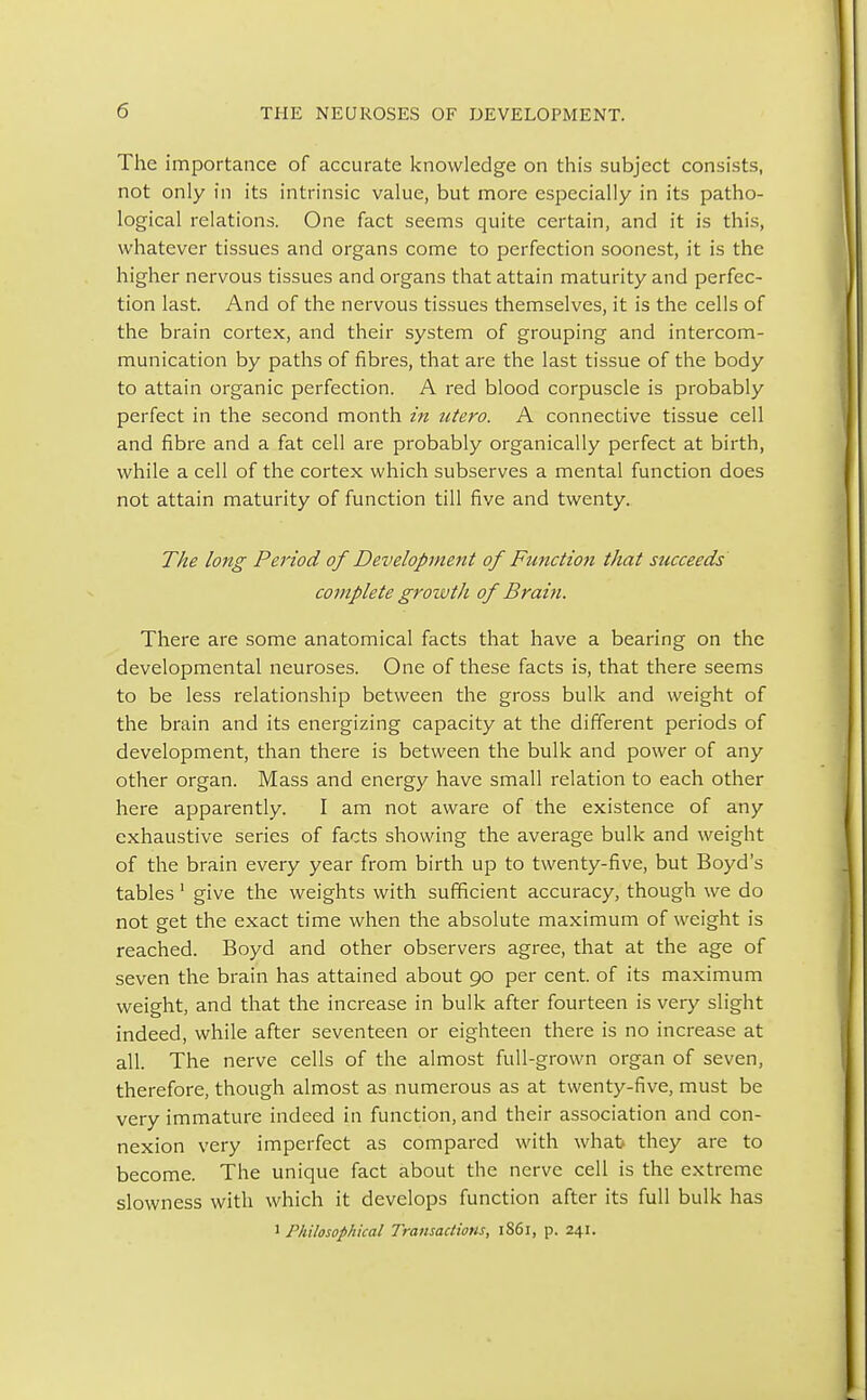 The importance of accurate knowledge on this subject consists, not only in its intrinsic value, but more especially in its patho- logical relations. One fact seems quite certain, and it is this, whatever tissues and organs come to perfection soonest, it is the higher nervous tissues and organs that attain maturity and perfec- tion last. And of the nervous tissues themselves, it is the cells of the brain cortex, and their system of grouping and intercom- munication by paths of fibres, that are the last tissue of the body to attain organic perfection. A red blood corpuscle is probably perfect in the second month in utero. A connective tissue cell and fibre and a fat cell are probably organically perfect at birth, while a cell of the cortex which subserves a mental function does not attain maturity of function till five and twenty. The long Period of Development of Function that succeeds complete grozvth of Brain. There are some anatomical facts that have a bearing on the developmental neuroses. One of these facts is, that there seems to be less relationship between the gross bulk and weight of the brain and its energizing capacity at the different periods of development, than there is between the bulk and power of any other organ. Mass and energy have small relation to each other here apparently. I am not aware of the existence of any exhaustive series of facts showing the average bulk and weight of the brain every year from birth up to twenty-five, but Boyd's tables 1 give the weights with sufficient accuracy, though we do not get the exact time when the absolute maximum of weight is reached. Boyd and other observers agree, that at the age of seven the brain has attained about 90 per cent, of its maximum weight, and that the increase in bulk after fourteen is very slight indeed, while after seventeen or eighteen there is no increase at all. The nerve cells of the almost full-grown organ of seven, therefore, though almost as numerous as at twenty-five, must be very immature indeed in function, and their association and con- nexion very imperfect as compared with what they are to become. The unique fact about the nerve cell is the extreme slowness with which it develops function after its full bulk has 1 Philosophical Transactions, iS6l, p. 241.