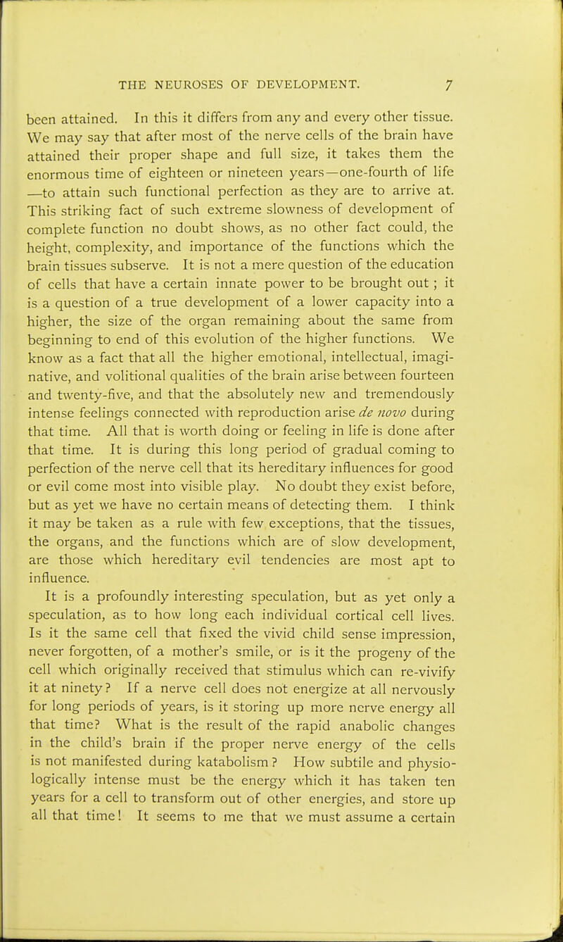 been attained. In this it differs from any and every other tissue. We may say that after most of the nerve cells of the brain have attained their proper shape and full size, it takes them the enormous time of eighteen or nineteen years—one-fourth of life —to attain such functional perfection as they are to arrive at. This striking fact of such extreme slowness of development of complete function no doubt shows, as no other fact could, the height, complexity, and importance of the functions which the brain tissues subserve. It is not a mere question of the education of cells that have a certain innate power to be brought out; it is a question of a true development of a lower capacity into a higher, the size of the organ remaining about the same from beginning to end of this evolution of the higher functions. We know as a fact that all the higher emotional, intellectual, imagi- native, and volitional qualities of the brain arise between fourteen and twenty-five, and that the absolutely new and tremendously intense feelings connected with reproduction arise de novo during that time. All that is worth doing or feeling in life is done after that time. It is during this long period of gradual coming to perfection of the nerve cell that its hereditary influences for good or evil come most into visible play. No doubt they exist before, but as yet we have no certain means of detecting them. I think it may be taken as a rule with few exceptions, that the tissues, the organs, and the functions which are of slow development, are those which hereditary evil tendencies are most apt to influence. It is a profoundly interesting speculation, but as yet only a speculation, as to how long each individual cortical cell lives. Is it the same cell that fixed the vivid child sense impression, never forgotten, of a mother's smile, or is it the progeny of the cell which originally received that stimulus which can re-vivify it at ninety? If a nerve cell does not energize at all nervously for long periods of years, is it storing up more nerve energy all that time? What is the result of the rapid anabolic changes in the child's brain if the proper nerve energy of the cells is not manifested during katabolism ? How subtile and physio- logically intense must be the energy which it has taken ten years for a cell to transform out of other energies, and store up all that time! It seems to me that we must assume a certain