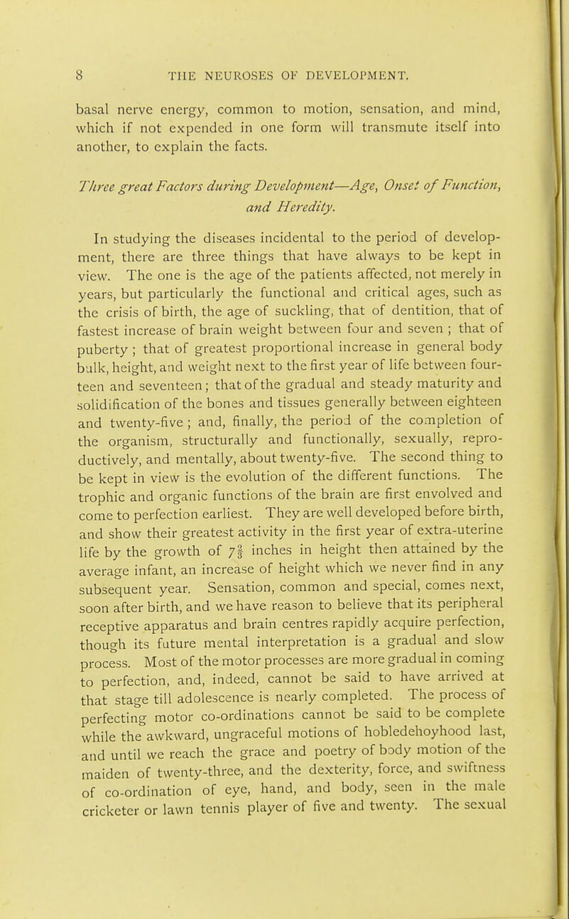 basal nerve energy, common to motion, sensation, and mind, which if not expended in one form will transmute itself into another, to explain the facts. Three great Factors during Development—Age, Onset of Function, and Heredity. In studying the diseases incidental to the period of develop- ment, there are three things that have always to be kept in view. The one is the age of the patients affected, not merely in years, but particularly the functional and critical ages, such as the crisis of birth, the age of suckling, that of dentition, that of fastest increase of brain weight between four and seven ; that of puberty ; that of greatest proportional increase in general body bulk, height, and weight next to the first year of life between four- teen and seventeen; that of the gradual and steady maturity and solidification of the bones and tissues generally between eighteen and twenty-five ; and, finally, the period of the completion of the organism, structurally and functionally, sexually, repro- ductively, and mentally, about twenty-five. The second thing to be kept in view is the evolution of the different functions. The trophic and organic functions of the brain are first envolved and come to perfection earliest. They are well developed before birth, and show their greatest activity in the first year of extra-uterine life by the growth of 7§ inches in height then attained by the average infant, an increase of height which we never find in any subsequent year. Sensation, common and special, comes next, soon after birth, and we have reason to believe that its peripheral receptive apparatus and brain centres rapidly acquire perfection, though its future mental interpretation is a gradual and slow process. Most of the motor processes are more gradual in coming to perfection, and, indeed, cannot be said to have arrived at that stage till adolescence is nearly completed. The process of perfecting motor co-ordinations cannot be said to be complete while the awkward, ungraceful motions of hobledehoyhood last, and until we reach the grace and poetry of body motion of the maiden of twenty-three, and the dexterity, force, and swiftness of co-ordination of eye, hand, and body, seen in the male cricketer or lawn tennis player of five and twenty. The sexual