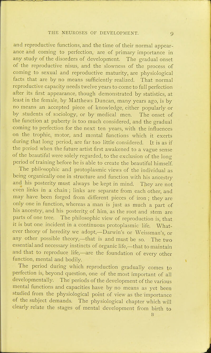 and reproductive functions, and the time of their normal appear- ance and coming to perfection, are of primary importance in any study of the disorders of development. The gradual onset of the reproductive nisus, and the slowness of the process of coming to sexual and reproductive maturity, are physiological facts that are by no means sufficiently realized. That normal reproductive capacity needs twelve years to come to full perfection after its first appearance, though demonstrated by statistics, at least in the female, by Matthews Duncan, many years ago, is by no means an accepted piece of knowledge, either popularly or by students of sociology, or by medical men. The onset of the function at puberty is too much considered, and the gradual coming to perfection for the next ten years, with the influences on the trophic, motor, and mental functions which it exerts during that long period, are far too little considered. It is as if the period when the future artist first awakened to a vague sense of the beautiful were solely regarded, to the exclusion of the long period of training before he is able to create the beautiful himself. The philosophic and protoplasmic views of the individual as being organically one in structure and function with his ancestry and his posterity must always be kept in mind. They are not even links in a chain ; links are separate from each other, and may have been forged from different pieces of iron ; they are only one in function, whereas a man is just as much a part of his ancestry, and his posterity, of him, as the root and stem are parts of one tree. The philosophic view of reproduction is, that it is but one incident in a continuous protoplasmic life. What- ever theory of heredity we adopt,—Darwin's or Weissman's, or any other possible theory—that is and must be so. The two essential and necessary instincts of organic life,—that to maintain and that to reproduce life,—are the foundation of every other function, mental and bodily. The period during which reproduction gradually comes to perfection is, beyond question, one of the most important of all developmentally. The periods of the development of the various mental functions and capacities have by no means as yet been studied from the physiological point of view as the importance of the subject demands. The physiological chapter which will clearly relate the stages of mental development from birth to B