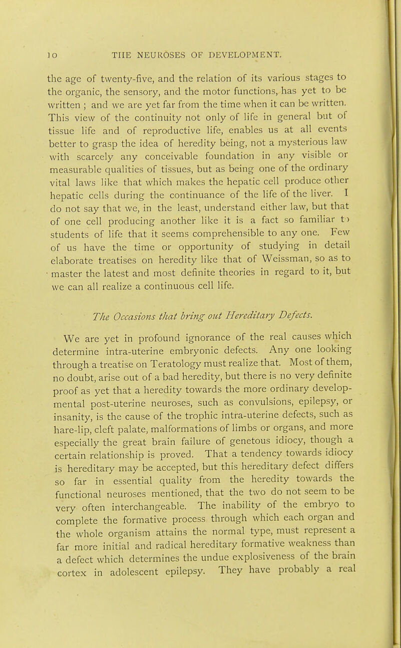 the age of twenty-five, and the relation of its various stages to the organic, the sensory, and the motor functions, has yet to be written ; and we are yet far from the time when it can be written. This view of the continuity not only of life in general but of tissue life and of reproductive life, enables us at all events better to grasp the idea of heredity being, not a mysterious law with scarcely any conceivable foundation in any visible or measurable qualities of tissues, but as being one of the ordinary vital laws like that which makes the hepatic cell produce other hepatic cells during the continuance of the life of the liver. I do not say that we, in the least, understand either law, but that of one cell producing another like it is a fact so familiar t> students of life that it seems comprehensible to any one. Few of us have the time or opportunity of studying in detail elaborate treatises on heredity like that of Weissman, so as to • master the latest and most definite theories in regard to it, but we can all realize a continuous cell life. The Occasions that bring out Hereditary Defects. We are yet in profound ignorance of the real causes which determine intra-uterine embryonic defects. Any one looking through a treatise on Teratology must realize that. Most of them, no doubt, arise out of a bad heredity, but there is no very definite proof as yet that a heredity towards the more ordinary develop- mental post-uterine neuroses, such as convulsions, epilepsy, or insanity, is the cause of the trophic intra-uterine defects, such as hare-lip, cleft palate, malformations of limbs or organs, and more especially the great brain failure of genetous idiocy, though a certain relationship is proved. That a tendency towards idiocy is hereditary may be accepted, but this hereditary defect differs so far in essential quality from the heredity towards the functional neuroses mentioned, that the two do not seem to be very often interchangeable. The inability of the embryo to complete the formative process through which each organ and the whole organism attains the normal type, must represent a far more initial and radical hereditary formative weakness than a defect which determines the undue explosiveness of the brain cortex in adolescent epilepsy. They have probably a real