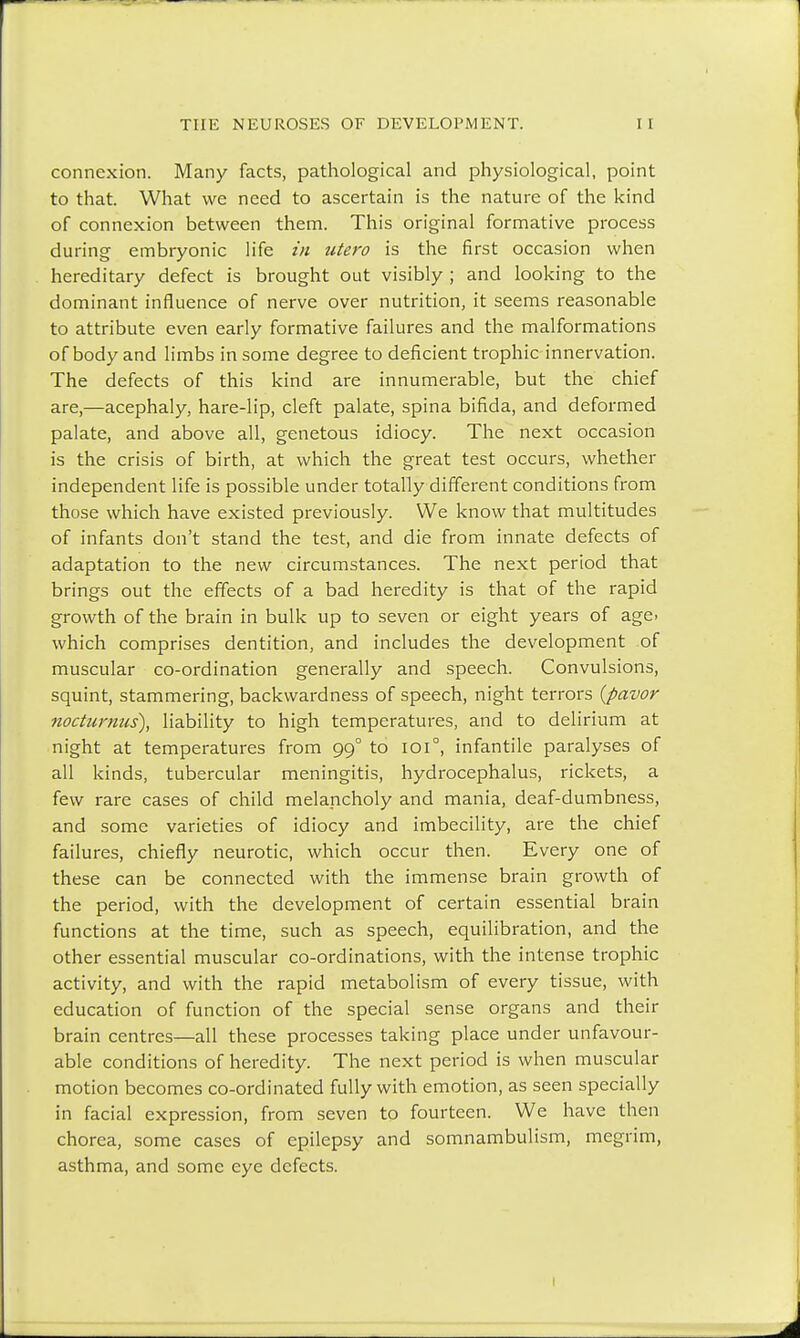 connexion. Many facts, pathological and physiological, point to that. What we need to ascertain is the nature of the kind of connexion between them. This original formative process during embryonic life in utero is the first occasion when hereditary defect is brought out visibly ; and looking to the dominant influence of nerve over nutrition, it seems reasonable to attribute even early formative failures and the malformations of body and limbs in some degree to deficient trophic innervation. The defects of this kind are innumerable, but the chief are,—acephaly, hare-lip, cleft palate, spina bifida, and deformed palate, and above all, genetous idiocy. The next occasion is the crisis of birth, at which the great test occurs, whether independent life is possible under totally different conditions from those which have existed previously. We know that multitudes of infants don't stand the test, and die from innate defects of adaptation to the new circumstances. The next period that brings out the effects of a bad heredity is that of the rapid growth of the brain in bulk up to seven or eight years of age. which comprises dentition, and includes the development of muscular co-ordination generally and speech. Convulsions, squint, stammering, backwardness of speech, night terrors (pavor nocturnus), liability to high temperatures, and to delirium at night at temperatures from 990 to 101°, infantile paralyses of all kinds, tubercular meningitis, hydrocephalus, rickets, a few rare cases of child melancholy and mania, deaf-dumbness, and some varieties of idiocy and imbecility, are the chief failures, chiefly neurotic, which occur then. Every one of these can be connected with the immense brain growth of the period, with the development of certain essential brain functions at the time, such as speech, equilibration, and the other essential muscular co-ordinations, with the intense trophic activity, and with the rapid metabolism of every tissue, with education of function of the special sense organs and their brain centres—all these processes taking place under unfavour- able conditions of heredity. The next period is when muscular motion becomes co-ordinated fully with emotion, as seen specially in facial expression, from seven to fourteen. We have then chorea, some cases of epilepsy and somnambulism, megrim, asthma, and some eye defects.