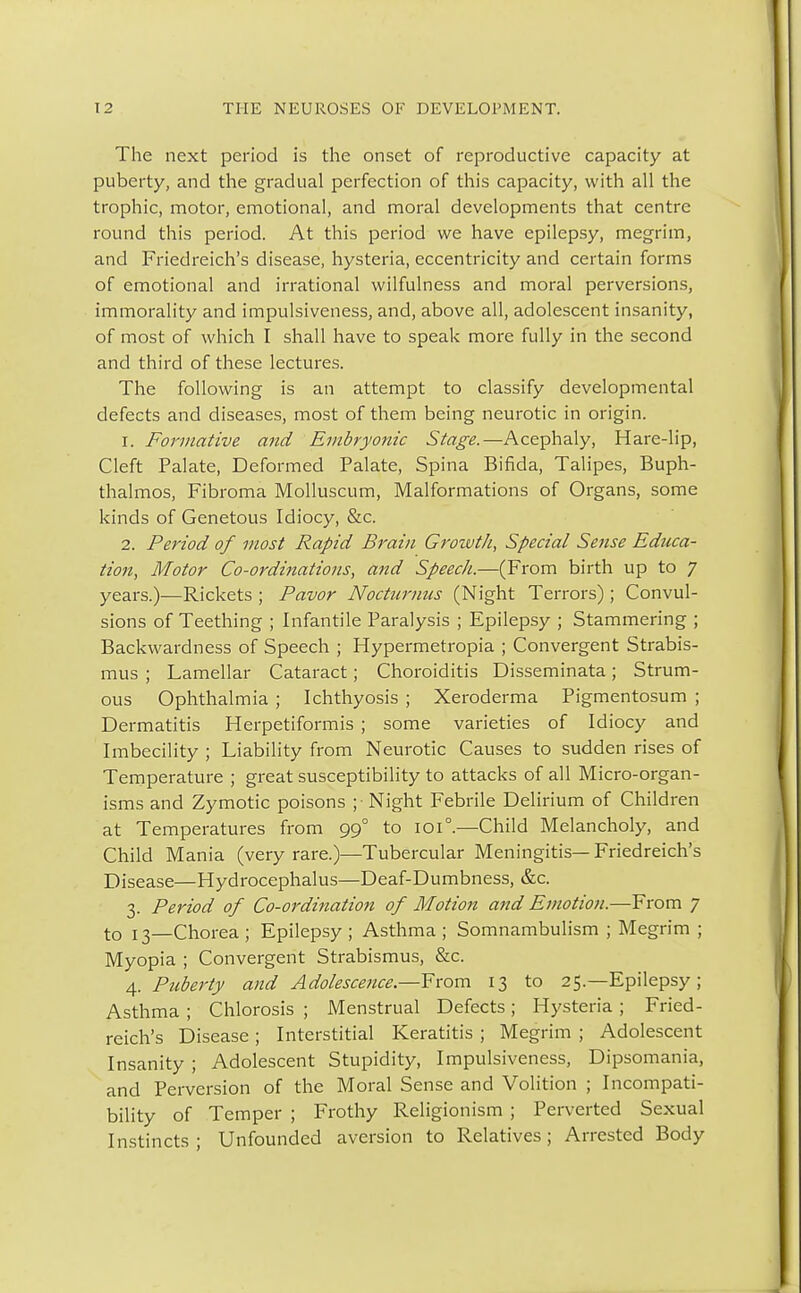 The next period is the onset of reproductive capacity at puberty, and the gradual perfection of this capacity, with all the trophic, motor, emotional, and moral developments that centre round this period. At this period we have epilepsy, megrim, and Friedreich's disease, hysteria, eccentricity and certain forms of emotional and irrational wilfulness and moral perversions, immorality and impulsiveness, and, above all, adolescent insanity, of most of which I shall have to speak more fully in the second and third of these lectures. The following is an attempt to classify developmental defects and diseases, most of them being neurotic in origin. r. Formative and Embryonic Stage.—Acephaly, Hare-lip, Cleft Palate, Deformed Palate, Spina Bifida, Talipes, Buph- thalmos, Fibroma Molluscum, Malformations of Organs, some kinds of Genetous Idiocy, &c. 2. Period of most Rapid Brain Growth, Special Sense Educa- tion, Motor Co-ordinations, and Speech.—(From birth up to 7 years.)—Rickets ; Pavor Noctumus (Night Terrors); Convul- sions of Teething ; Infantile Paralysis ; Epilepsy ; Stammering ; Backwardness of Speech ; Hypermetropia ; Convergent Strabis- mus ; Lamellar Cataract; Choroiditis Disseminata; Strum- ous Ophthalmia ; Ichthyosis ; Xeroderma Pigmentosum ; Dermatitis Herpetiformis ; some varieties of Idiocy and Imbecility ; Liability from Neurotic Causes to sudden rises of Temperature ; great susceptibility to attacks of all Micro-organ- isms and Zymotic poisons ; Night Febrile Delirium of Children at Temperatures from 990 to 101°.—Child Melancholy, and Child Mania (very rare.)—Tubercular Meningitis— Friedreich's Disease—Hydrocephalus—Deaf-Dumbness, &c. 3. Period of Co-ordination of Motion and Emotion.—From 7 to j 3—Chorea ; Epilepsy ; Asthma ; Somnambulism ; Megrim ; Myopia ; Convergent Strabismus, &c. 4. Puberty and Adolescence.—From 13 to 25.—Epilepsy; Asthma ; Chlorosis ; Menstrual Defects; Hysteria ; Fried- reich's Disease; Interstitial Keratitis ; Megrim ; Adolescent Insanity ; Adolescent Stupidity, Impulsiveness, Dipsomania, and Perversion of the Moral Sense and Volition ; Incompati- bility of Temper ; Frothy Religionism ; Perverted Sexual Instincts; Unfounded aversion to Relatives; Arrested Body