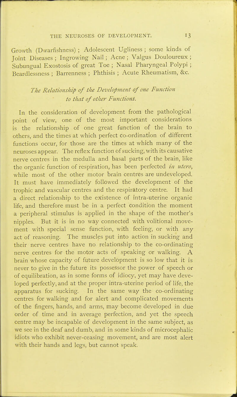 Growth (Dwarfishness) ; Adolescent Ugliness ; some kinds of Joint Diseases ; Ingrowing Nail ; Acne ; Valgus Douloureux ; Subungual Exostosis of great Toe ; Nasal Pharyngeal Polypi ; Beardlessncss ; Barrenness ; Phthisis ; Acute Rheumatism, &c. The Relationship of the Development of one Function to that of other Functions. In the consideration of development from the pathological point of view, one of the most important considerations is the relationship of one great function of the brain to others, and the times at which perfect co-ordination of different functions occur, for those are the times at which many of the neuroses appear. The reflex function of sucking, with its causative nerve centres in the medulla and basal parts of the brain, like the organic function of respiration, has been perfected in utero, while most of the other motor brain centres are undeveloped. It must have immediately followed the development of the trophic and vascular centres and the respiratory centre. It had a direct relationship to the existence of intra-uterine organic life, and therefore must be in a perfect condition the moment a peripheral stimulus is applied in the shape of the mother's nipples. But it is in no way connected with volitional move- ment with special sense function, with feeling, or with any act of reasoning. The muscles put into action in sucking and their nerve centres have no relationship to the co-ordinating nerve centres for the motor acts of speaking or walking. A brain whose capacity of future development is so low that it is never to give in the future its possessor the power of speech or of equilibration, as in some forms of idiocy, yet may have deve- loped perfectly, and at the proper intra-uterine period of life, the apparatus for sucking. In the same way the co-ordinating centres for walking and for alert and complicated movements of the fingers, hands, and arms, may become developed in due order of time and in average perfection, and yet the speech centre may be incapable of development in the same subject, as we see in the deaf and dumb, and in some kinds of microcephalic idiots who exhibit never-ceasing movement, and are most alert with their hands and legs, but cannot speak.