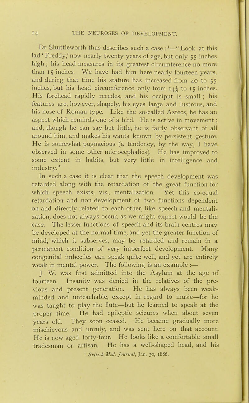 Dr Shuttleworth thus describes such a case :1— Look at this lad ' Freddy,' now nearly twenty years of age, but only 55 inches high ; his head measures in its greatest circumference no more than 15 inches. We have had him here nearly fourteen years, and during that time his stature has increased from 40 to 55 inches, but his head circumference only from 14J to 15 inches. His forehead rapidly recedes, and his occiput is small ; his features are, however, shapely, his eyes large and lustrous, and his nose of Roman type. Like the so-called Aztecs, he has an aspect which reminds one of a bird. He is active in movement; and, though he can say but little, he is fairly observant of all around him, and makes his wants known by persistent gesture. He is somewhat pugnacious (a tendency, by the way, I have observed in some other microcephalics). He has improved to some extent in habits, but very little in intelligence and industry. In such a case it is clear that the speech development was retarded along with the retardation of the great function for which speech exists, viz., mentalization. Yet this co-equal retardation and non-development of two functions dependent on and directly related to each other, like speech and mentali- zation, does not always occur, as we might expect would be the case. The lesser functions of speech and its brain centres may be developed at the normal time, and yet the greater function of mind, which it subserves, may be retarded and remain in a permanent condition of very imperfect development. Many congenital imbeciles can speak quite well, and yet are entirely weak in mental power. The following is an example :— J. W. was first admitted into the Asylum at the age of fourteen. Insanity was denied in the relatives of the pre- vious and present generation. He has always been weak- minded and unteachable, except in regard to music—for he was taught to play the flute—but he learned to speak at the proper time. He had epileptic seizures when about seven years old. They soon ceased. He became gradually more mischievous and unruly, and was sent here on that account. He is now aged forty-four. He looks like a comfortable small tradesman or artisan. He has a well-shaped head, and his ' British Med. Journal, Jan. 30, 1SS6.