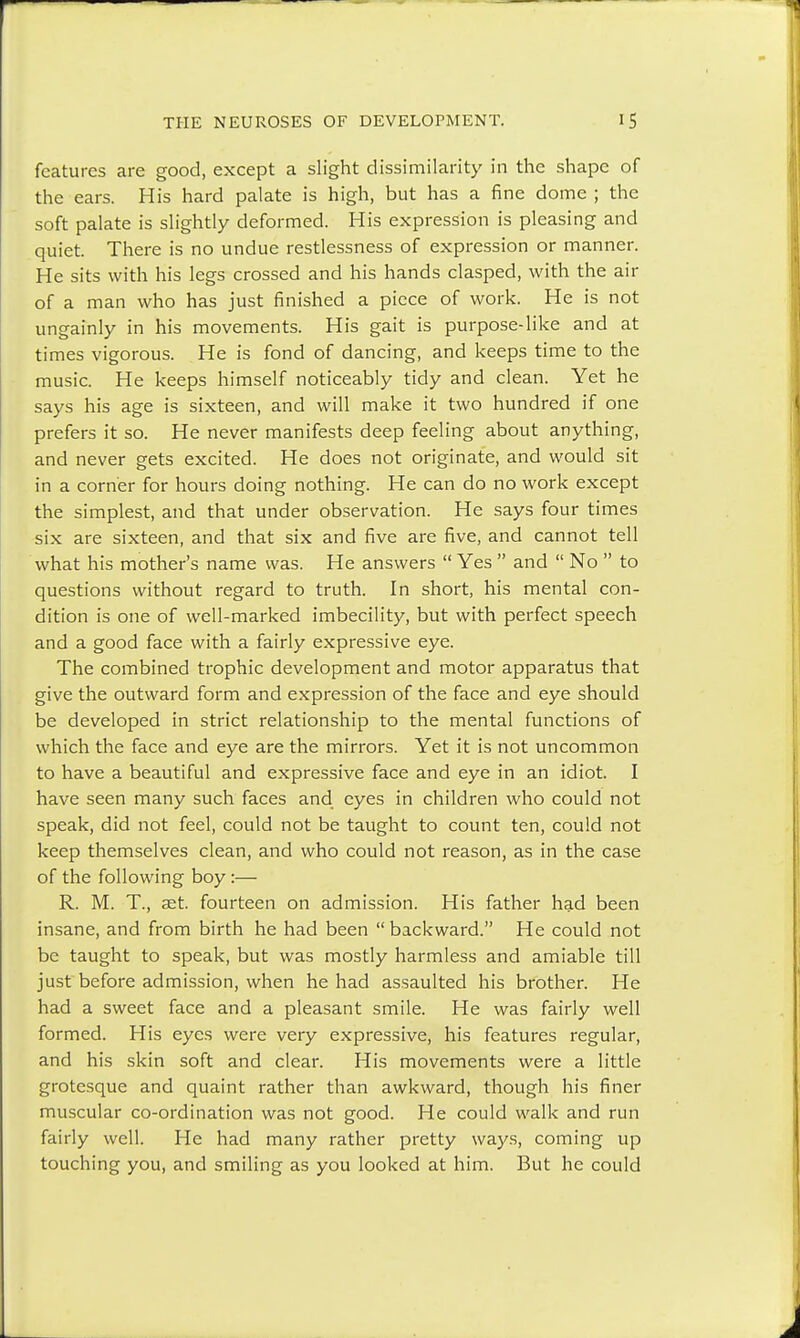 features are good, except a slight dissimilarity in the shape of the ears. His hard palate is high, but has a fine dome ; the soft palate is slightly deformed. His expression is pleasing and quiet. There is no undue restlessness of expression or manner. He sits with his legs crossed and his hands clasped, with the air of a man who has just finished a piece of work. He is not ungainly in his movements. His gait is purpose-like and at times vigorous. He is fond of dancing, and keeps time to the music. He keeps himself noticeably tidy and clean. Yet he says his age is sixteen, and will make it two hundred if one prefers it so. He never manifests deep feeling about anything, and never gets excited. He does not originate, and would sit in a corner for hours doing nothing. He can do no work except the simplest, and that under observation. He says four times six are sixteen, and that six and five are five, and cannot tell what his mother's name was. He answers  Yes  and  No  to questions without regard to truth. In short, his mental con- dition is one of well-marked imbecility, but with perfect speech and a good face with a fairly expressive eye. The combined trophic development and motor apparatus that give the outward form and expression of the face and eye should be developed in strict relationship to the mental functions of which the face and eye are the mirrors. Yet it is not uncommon to have a beautiful and expressive face and eye in an idiot. I have seen many such faces and eyes in children who could not speak, did not feel, could not be taught to count ten, could not keep themselves clean, and who could not reason, as in the case of the following boy :— R. M. T, aet. fourteen on admission. His father had been insane, and from birth he had been  backward. He could not be taught to speak, but was mostly harmless and amiable till just before admission, when he had assaulted his brother. He had a sweet face and a pleasant smile. He was fairly well formed. His eyes were very expressive, his features regular, and his skin soft and clear. His movements were a little grotesque and quaint rather than awkward, though his finer muscular co-ordination was not good. He could walk and run fairly well. He had many rather pretty ways, coming up touching you, and smiling as you looked at him. But he could