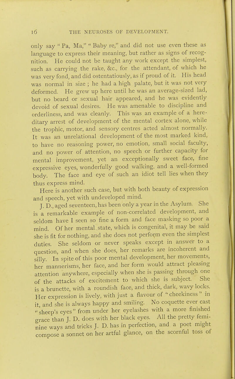 only say  Pa, Ma,  Baby re, and did not use even these as language to express their meaning, but rather as signs of recog- nition. He could not be taught any work except the simplest, such as carrying the rake, &c, for the attendant, of which he was very fond, and did ostentatiously, as if proud of it. His head was normal in size ; he had a high palate, but it was not very deformed. He grew up here until he was an average-sized lad, but no beard or sexual hair appeared, and he was evidently devoid of sexual desires. He was amenable to discipline and orderliness, and was cleanly. This was an example of a here- ditary arrest of development of the mental cortex alone, while the trophic, motor, and sensory centres acted almost normally. It was an unrelational development of the most marked kind, to have no reasoning power, no emotion, small social faculty, and no power of attention, no speech or further capacity for mental improvement, yet an exceptionally sweet face, fine expressive eyes, wonderfully good walking, and a well-formed body. The face and eye of such an idiot tell lies when they thus express mind. Here is another such case, but with both beauty of expression and speech, yet with undeveloped mind. J. D., aged seventeen, has been only a year in the Asylum. She is a remarkable example of non-correlated development, and seldom have I seen so fine a form and face masking so poor a mind. Of her mental state, which is congenital, it may be said she is fit for nothing, and she does not perform even the simplest duties. She seldom or never speaks except in answer to a question, and when she does, her remarks are incoherent and silly. In spite of this poor mental development, her movements, her mannerisms, her face, and her form would attract pleasing attention anywhere, especially when she is passing through one of the attacks of excitement to which she is subject. She is a brunette, with a roundish face, and thick, dark, wavy locks. Her expression is lively, with just a flavour of cheekiness  in it, and she is always happy and smiling. No coquette ever cast  sheep's eyes  from under her eyelashes with a more finished grace than J. D. does with her black eyes. All the pretty femi- nine ways and tricks J. D. has in perfection, and a poet might compose a sonnet on her artful glance, on the scornful toss of