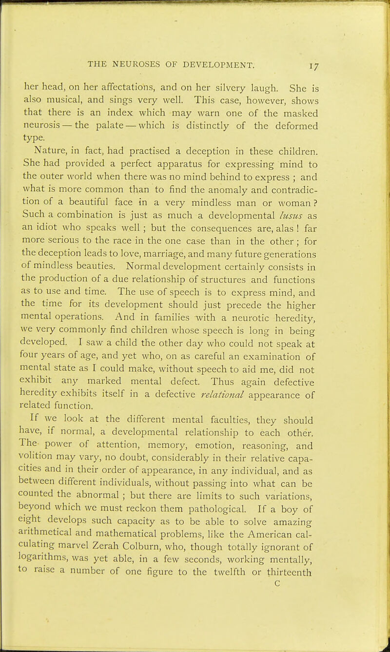 her head, on her affectations, and on her silvery laugh. She is also musical, and sings very well. This case, however, shows that there is an index which may warn one of the masked neurosis — the palate — which is distinctly of the deformed type- Nature, in fact, had practised a deception in these children. She had provided a perfect apparatus for expressing mind to the outer world when there was no mind behind to express ; and what is more common than to find the anomaly and contradic- tion of a beautiful face in a very mindless man or woman ? Such a combination is just as much a developmental lusus as an idiot who speaks well ; but the consequences are, alas ! far more serious to the race in the one case than in the other; for the deception leads to love, marriage, and many future generations of mindless beauties. Normal development certainly consists in the production of a due relationship of structures and functions as to use and time. The use of speech is to express mind, and the time for its development should just precede the higher mental operations. And in families with a neurotic heredity, we very commonly find children whose speech is long in being developed. I saw a child the other day who could not speak at four years of age, and yet who, on as careful an examination of mental state as I could make, without speech to aid me, did not exhibit any marked mental defect. Thus again defective heredity exhibits itself in a defective relational appearance of related function. If we look at the different mental faculties, they should have, if normal, a developmental relationship to each other. The power of attention, memory, emotion, reasoning, and volition may vary, no doubt, considerably in their relative capa- cities and in their order of appearance, in any individual, and as between different individuals, without passing into what can be counted the abnormal ; but there are limits to such variations, beyond which we must reckon them pathological. If a boy of eight develops such capacity as to be able to solve amazing arithmetical and mathematical problems, like the American cal- culating marvel Zerah Colburn, who, though totally ignorant of logarithms, was yet able, in a few seconds, working mentally, to raise a number of one figure to the twelfth or thirteenth C