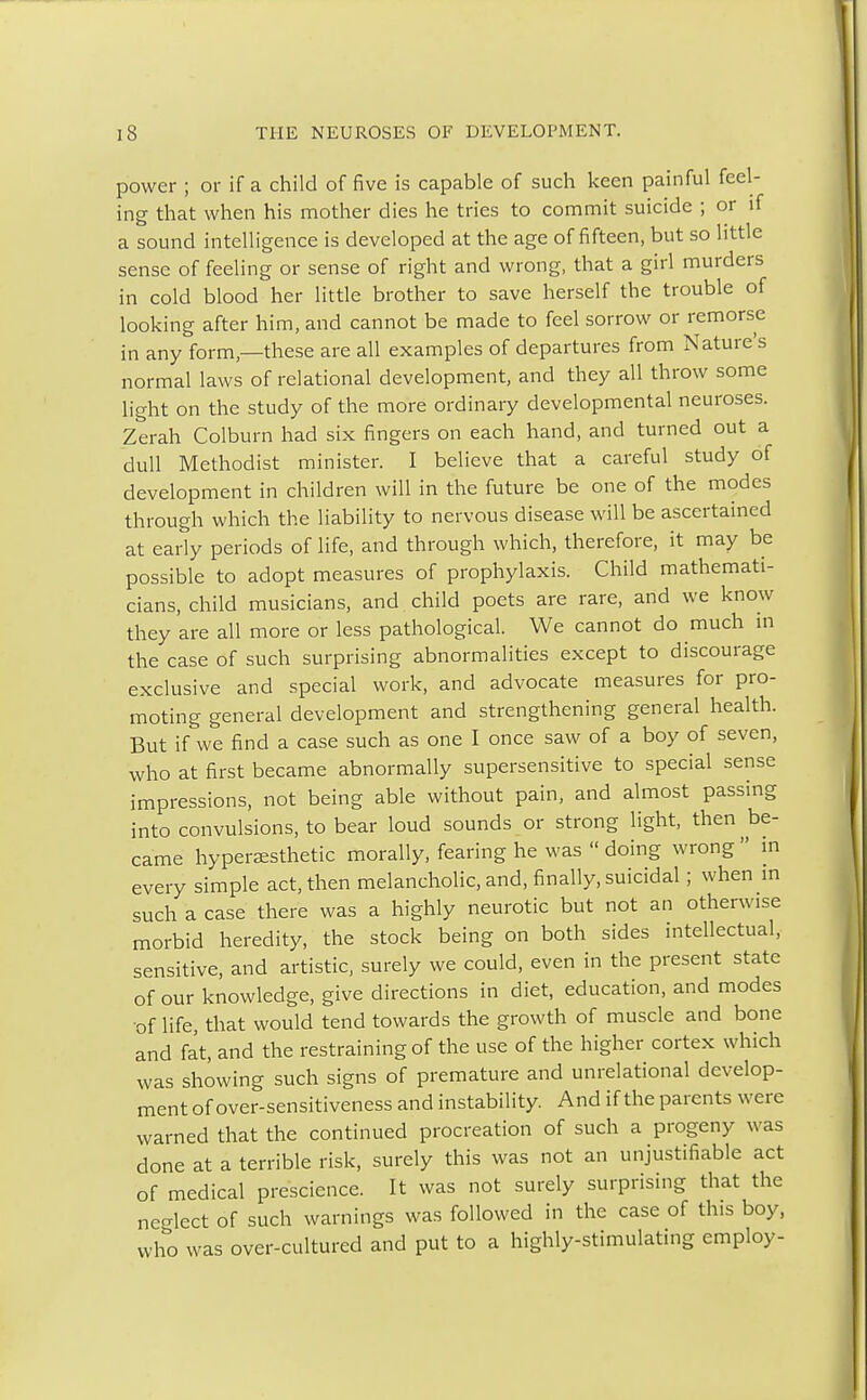 power ; or if a child of five is capable of such keen painful feel- ing that when his mother dies he tries to commit suicide ; or if a sound intelligence is developed at the age of fifteen, but so little sense of feeling or sense of right and wrong, that a girl murders in cold blood her little brother to save herself the trouble of looking after him, and cannot be made to feel sorrow or remorse in any form—these are all examples of departures from Nature's normal laws of relational development, and they all throw some light on the study of the more ordinary developmental neuroses. Zerah Colburn had six fingers on each hand, and turned out a dull Methodist minister. I believe that a careful study of development in children will in the future be one of the modes through which the liability to nervous disease will be ascertained at early periods of life, and through which, therefore, it may be possible to adopt measures of prophylaxis. Child mathemati- cians, child musicians, and child poets are rare, and we know they are all more or less pathological. We cannot do much in the case of such surprising abnormalities except to discourage exclusive and special work, and advocate measures for pro- moting general development and strengthening general health. But if we find a case such as one I once saw of a boy of seven, who at first became abnormally supersensitive to special sense impressions, not being able without pain, and almost passing into convulsions, to bear loud sounds or strong light, then be- came hyperaesthetic morally, fearing he was  doing wrong  in every simple act, then melancholic, and, finally, suicidal; when in such a case there was a highly neurotic but not an otherwise morbid heredity, the stock being on both sides intellectual, sensitive, and artistic, surely we could, even in the present state of our knowledge, give directions in diet, education, and modes of life, that would tend towards the growth of muscle and bone and fat, and the restraining of the use of the higher cortex which was showing such signs of premature and unrelational develop- ment of over-sensitiveness and instability. And if the parents were warned that the continued procreation of such a progeny was done at a terrible risk, surely this was not an unjustifiable act of medical prescience. It was not surely surprising that the neglect of such warnings was followed in the case of this boy, who was over-cultured and put to a highly-stimulating employ-
