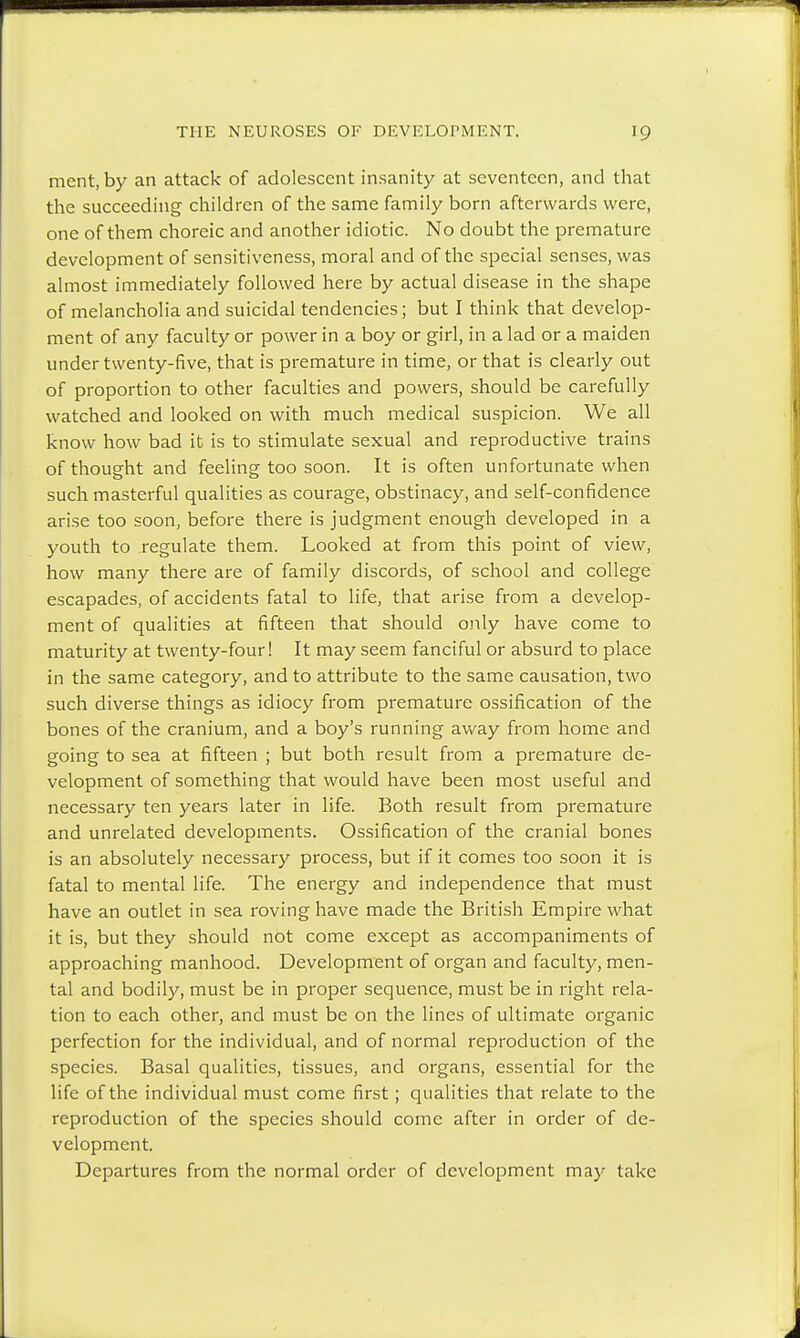 ment, by an attack of adolescent insanity at seventeen, and that the succeeding children of the same family born afterwards were, one of them choreic and another idiotic. No doubt the premature development of sensitiveness, moral and of the special senses, was almost immediately followed here by actual disease in the shape of melancholia and suicidal tendencies; but I think that develop- ment of any faculty or power in a boy or girl, in a lad or a maiden under twenty-five, that is premature in time, or that is clearly out of proportion to other faculties and powers, should be carefully watched and looked on with much medical suspicion. We all know how bad it is to stimulate sexual and reproductive trains of thought and feeling too soon. It is often unfortunate when such masterful qualities as courage, obstinacy, and self-confidence arise too soon, before there is judgment enough developed in a youth to regulate them. Looked at from this point of view, how many there are of family discords, of school and college escapades, of accidents fatal to life, that arise from a develop- ment of qualities at fifteen that should only have come to maturity at twenty-four! It may seem fanciful or absurd to place in the same category, and to attribute to the same causation, two such diverse things as idiocy from premature ossification of the bones of the cranium, and a boy's running away from home and going to sea at fifteen ; but both result from a premature de- velopment of something that would have been most useful and necessary ten years later in life. Both result from premature and unrelated developments. Ossification of the cranial bones is an absolutely necessary process, but if it comes too soon it is fatal to mental life. The energy and independence that must have an outlet in sea roving have made the British Empire what it is, but they should not come except as accompaniments of approaching manhood. Development of organ and faculty, men- tal and bodily, must be in proper sequence, must be in right rela- tion to each other, and must be on the lines of ultimate organic perfection for the individual, and of normal reproduction of the species. Basal qualities, tissues, and organs, essential for the life of the individual must come first; qualities that relate to the reproduction of the species should come after in order of de- velopment. Departures from the normal order of development may take