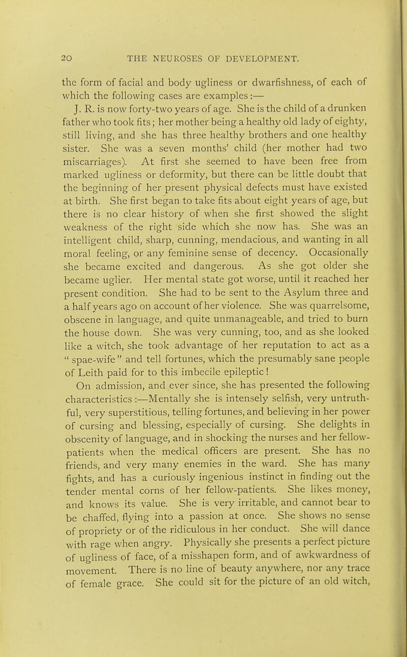 the form of facial and body ugliness or dwarfishness, of each of which the following cases are examples:— J. R. is now forty-two years of age. She is the child of a drunken father who took fits; her mother being a healthy old lady of eighty, still living, and she has three healthy brothers and one healthy sister. She was a seven months' child (her mother had two miscarriages). At first she seemed to have been free from marked ugliness or deformity, but there can be little doubt that the beginning of her present physical defects must have existed at birth. She first began to take fits about eight years of age, but there is no clear history of when she first showed the slight weakness of the right side which she now has. She was an intelligent child, sharp, cunning, mendacious, and wanting in all moral feeling, or any feminine sense of decency. Occasionally she became excited and dangerous. As she got older she became uglier. Her mental state got worse, until it reached her present condition. She had to be sent to the Asylum three and a half years ago on account of her violence. She was quarrelsome, obscene in language, and quite unmanageable, and tried to burn the house down. She was very cunning, too, and as she looked like a witch, she took advantage of her reputation to act as a  spae-wife  and tell fortunes, which the presumably sane people of Leith paid for to this imbecile epileptic ! On admission, and ever since, she has presented the following characteristics :—Mentally she is intensely selfish, very untruth- ful, very superstitious, telling fortunes, and believing in her power of cursing and blessing, especially of cursing. She delights in obscenity of language, and in shocking the nurses and her fellow- patients when the medical officers are present. She has no friends, and very many enemies in the ward. She has many fights, and has a curiously ingenious instinct in finding out the tender mental corns of her fellow-patients. She likes money, and knows its value. She is very irritable, and cannot bear to be chaffed, flying into a passion at once. She shows no sense of propriety or of the ridiculous in her conduct. She will dance with rage when angry. Physically she presents a perfect picture of ugliness of face, of a misshapen form, and of awkwardness of movement. There is no line of beauty anywhere, nor any trace of female grace. She could sit for the picture of an old witch,