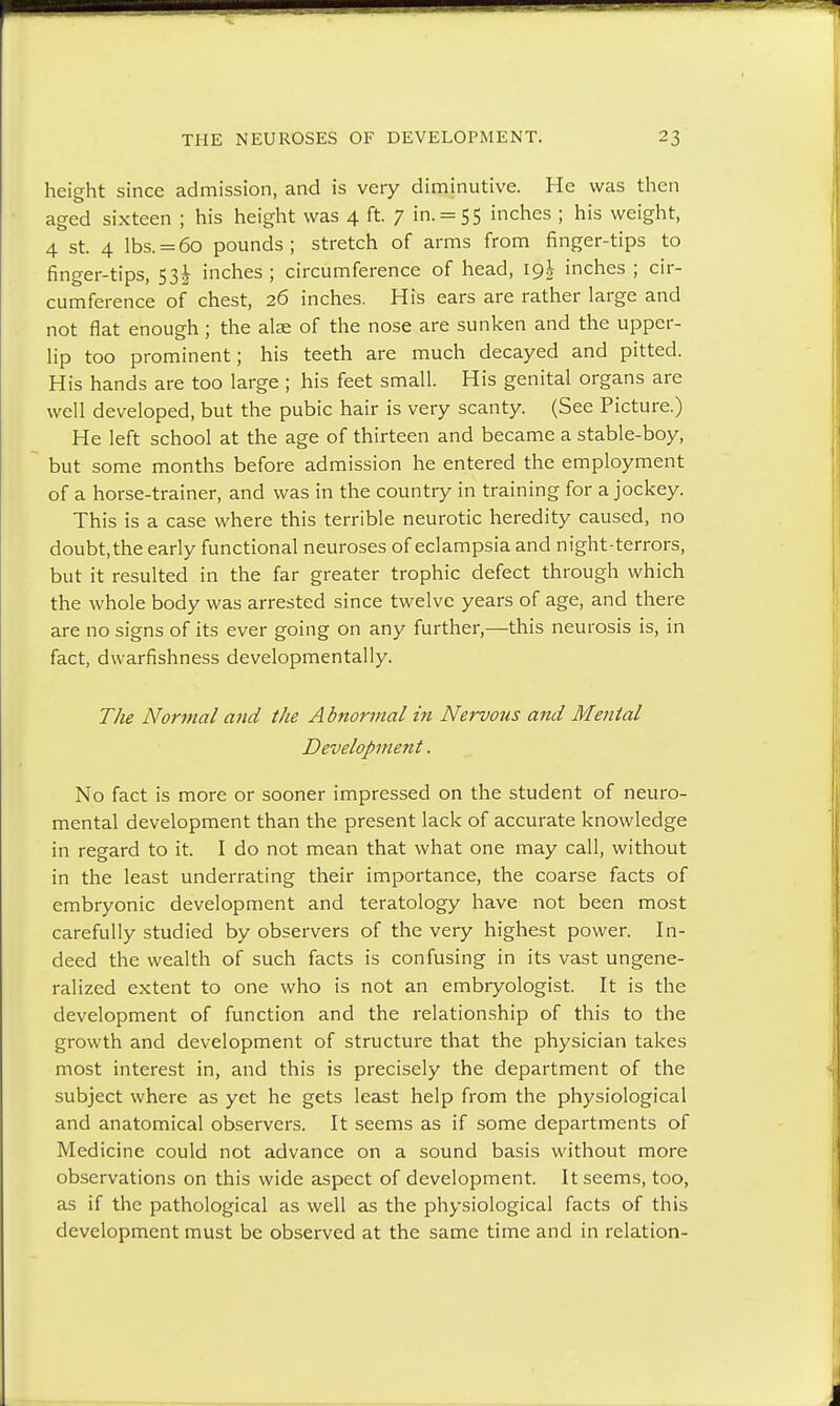 height since admission, and is very diminutive. He was then aged sixteen ; his height was 4 ft. 7 in. = 55 inches ; his weight, 4 st. 4 lbs. = 60 pounds; stretch of arms from finger-tips to finger-tips, 53! inches ; circumference of head, 19J inches ; cir- cumference of chest, 26 inches. His ears are rather large and not flat enough; the alae of the nose are sunken and the upper- lip too prominent; his teeth are much decayed and pitted. His hands are too large ; his feet small. His genital organs are well developed, but the pubic hair is very scanty. (See Picture.) He left school at the age of thirteen and became a stable-boy, but some months before admission he entered the employment of a horse-trainer, and was in the country in training for a jockey. This is a case where this terrible neurotic heredity caused, no doubt, the early functional neuroses of eclampsia and night-terrors, but it resulted in the far greater trophic defect through which the whole body was arrested since twelve years of age, and there are no signs of its ever going on any further,—this neurosis is, in fact, dwarfishness developmentally. The Normal and the Abnormal in Nervous and Mental Development. No fact is more or sooner impressed on the student of neuro- mental development than the present lack of accurate knowledge in regard to it. I do not mean that what one may call, without in the least underrating their importance, the coarse facts of embryonic development and teratology have not been most carefully studied by observers of the very highest power. In- deed the wealth of such facts is confusing in its vast ungene- ralized extent to one who is not an embryologist. It is the development of function and the relationship of this to the growth and development of structure that the physician takes most interest in, and this is precisely the department of the subject where as yet he gets least help from the physiological and anatomical observers. It seems as if some departments of Medicine could not advance on a sound basis without more observations on this wide aspect of development. It seems, too, as if the pathological as well as the physiological facts of this development must be observed at the same time and in relation-