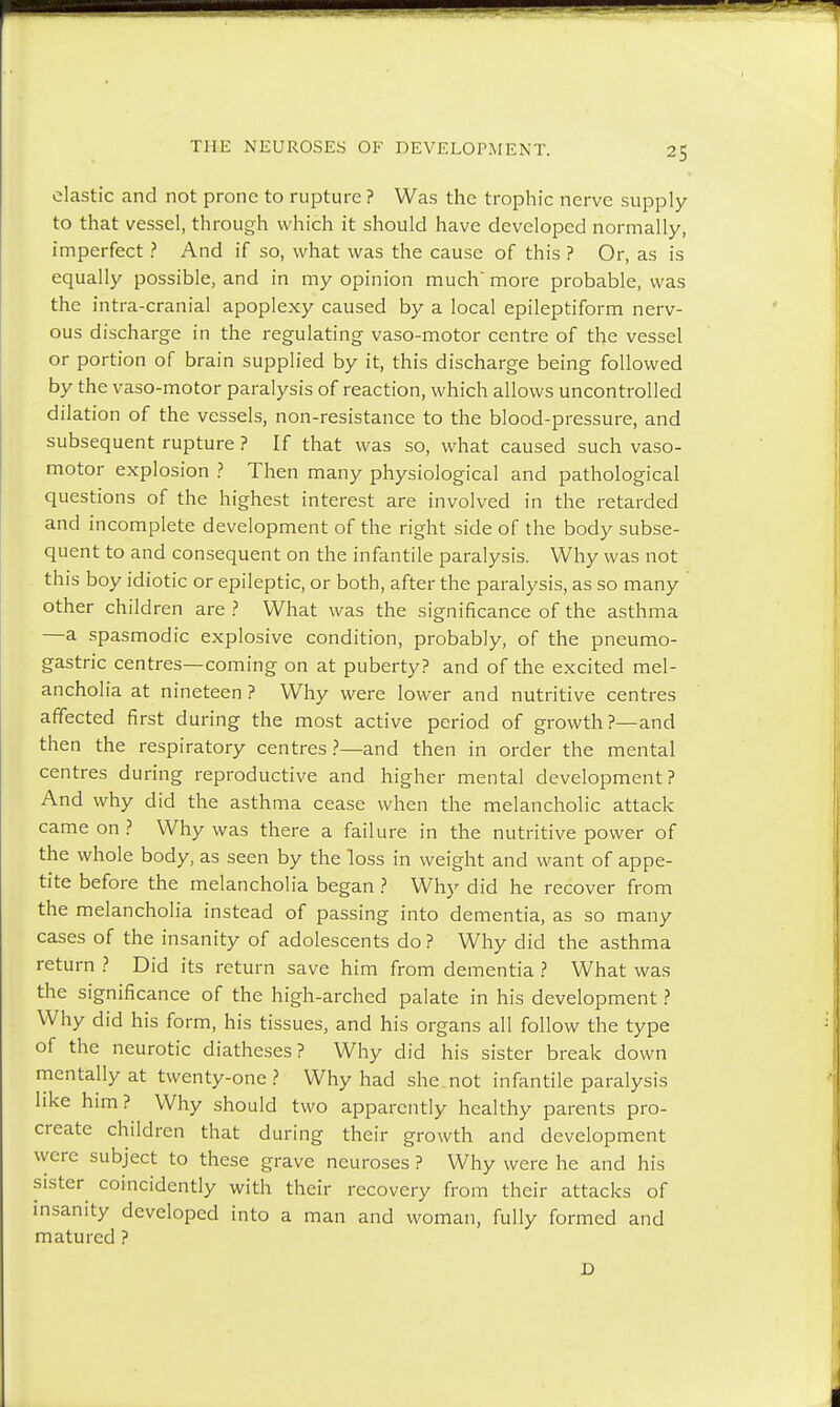 ^5 elastic and not prone to rupture ? Was the trophic nerve supply to that vessel, through which it should have developed normally, imperfect ? And if so, what was the cause of this ? Or, as is equally possible, and in my opinion much'more probable, was the intra-cranial apoplexy caused by a local epileptiform nerv- ous discharge in the regulating vaso-motor centre of the vessel or portion of brain supplied by it, this discharge being followed by the vaso-motor paralysis of reaction, which allows uncontrolled dilation of the vessels, non-resistance to the blood-pressure, and subsequent rupture ? If that was so, what caused such vaso- motor explosion ? Then many physiological and pathological questions of the highest interest are involved in the retarded and incomplete development of the right side of the body subse- quent to and consequent on the infantile paralysis. Why was not this boy idiotic or epileptic, or both, after the paralysis, as so many other children are? What was the significance of the asthma —a spasmodic explosive condition, probably, of the pneumo- gastric centres—coming on at puberty? and of the excited mel- ancholia at nineteen ? Why were lower and nutritive centres affected first during the most active period of growth?—and then the respiratory centres?—and then in order the mental centres during reproductive and higher mental development? And why did the asthma cease when the melancholic attack came on ? Why was there a failure in the nutritive power of the whole body, as seen by the loss in weight and want of appe- tite before the melancholia began ? Why did he recover from the melancholia instead of passing into dementia, as so many cases of the insanity of adolescents do ? Why did the asthma return ? Did its return save him from dementia ? What was the significance of the high-arched palate in his development ? Why did his form, his tissues, and his organs all follow the type of the neurotic diatheses? Why did his sister break down mentally at twenty-one? Why had she not infantile paralysis like him? Why should two apparently healthy parents pro- create children that during their growth and development were subject to these grave neuroses ? Why were he and his sister coincidently with their recovery from their attacks of insanity developed into a man and woman, fully formed and matured ?