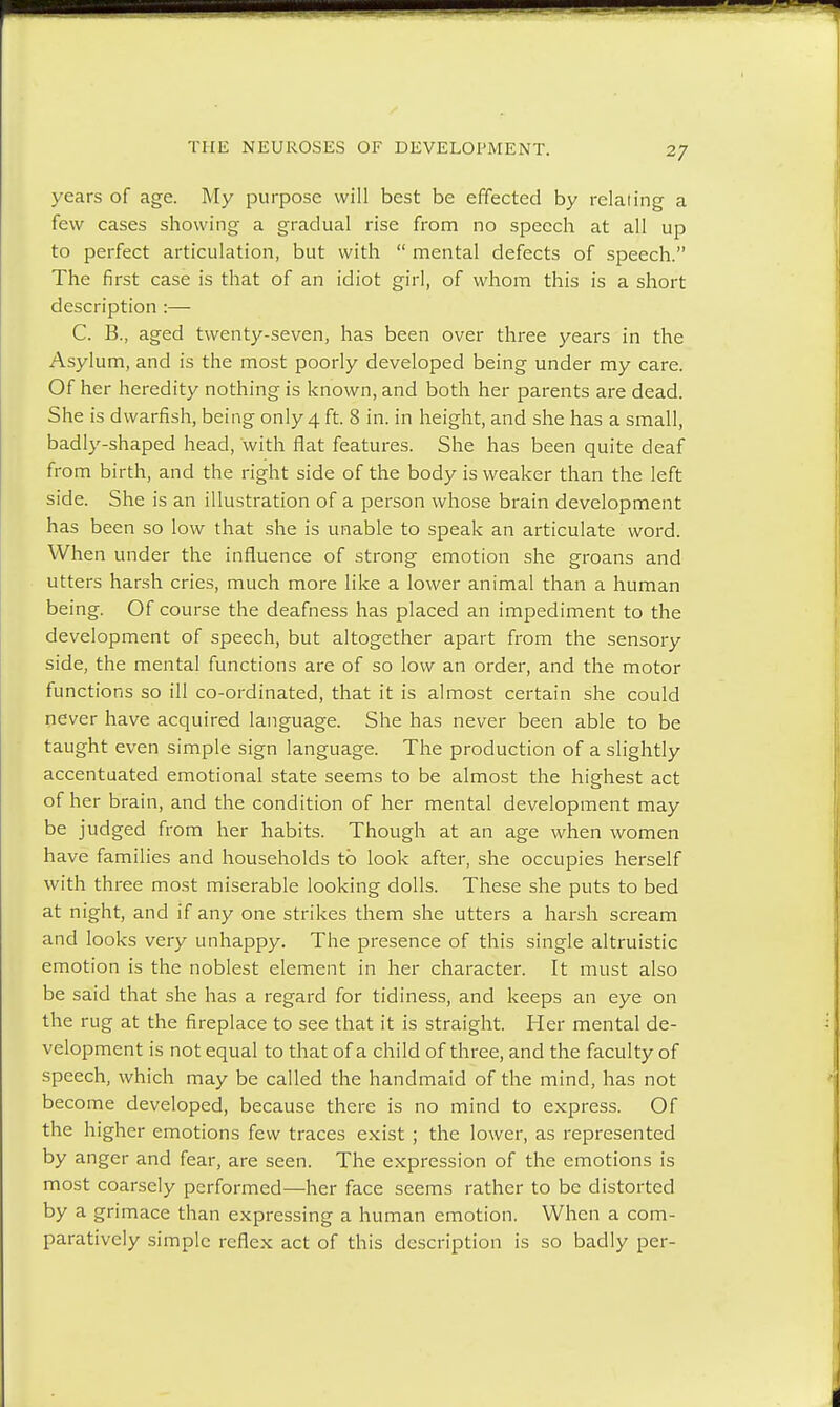 years of age. My purpose will best be effected by relating a few cases showing a gradual rise from no speech at all up to perfect articulation, but with  mental defects of speech. The first case is that of an idiot girl, of whom this is a short description :— C. B., aged twenty-seven, has been over three years in the Asylum, and is the most poorly developed being under my care. Of her heredity nothing is known, and both her parents are dead. She is dwarfish, being only 4 ft. 8 in. in height, and she has a small, badly-shaped head, with flat features. She has been quite deaf from birth, and the right side of the body is weaker than the left side. She is an illustration of a person whose brain development has been so low that she is unable to speak an articulate word. When under the influence of strong emotion she groans and utters harsh cries, much more like a lower animal than a human being. Of course the deafness has placed an impediment to the development of speech, but altogether apart from the sensory side, the mental functions are of so low an order, and the motor functions so ill co-ordinated, that it is almost certain she could never have acquired language. She has never been able to be taught even simple sign language. The production of a slightly accentuated emotional state seems to be almost the highest act of her brain, and the condition of her mental development may be judged from her habits. Though at an age when women have families and households to look after, she occupies herself with three most miserable looking dolls. These she puts to bed at night, and if any one strikes them she utters a harsh scream and looks very unhappy. The presence of this single altruistic emotion is the noblest element in her character. It must also be said that she has a regard for tidiness, and keeps an eye on the rug at the fireplace to see that it is straight. Her mental de- velopment is not equal to that of a child of three, and the faculty of speech, which may be called the handmaid of the mind, has not become developed, because there is no mind to express. Of the higher emotions few traces exist ; the lower, as represented by anger and fear, are seen. The expression of the emotions is most coarsely performed—her face seems rather to be distorted by a grimace than expressing a human emotion. When a com- paratively simple reflex act of this description is so badly per-