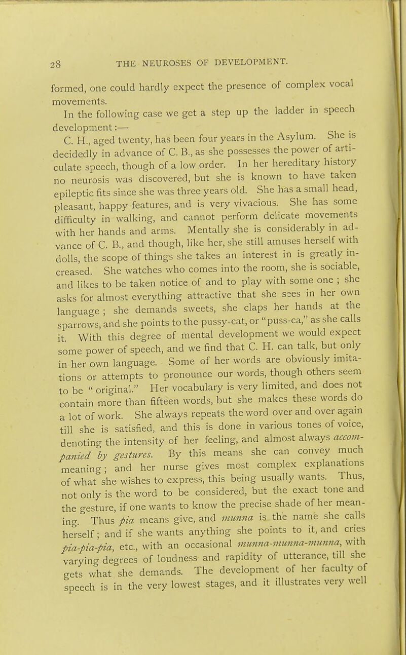 formed, one could hardly expect the presence of complex vocal movements. In the following case we get a step up the ladder in speech development:— . C. H., aged twenty, has been four years in the Asylum. She is decidedly in advance of C. B., as she possesses the power of arti- culate speech, though of a low order. In her hereditary history no neurosis was discovered, but she is known to have taken epileptic fits since she was three years old. She has a small head, pleasant, happy features, and is very vivacious. She has some difficulty in walking, and cannot perform delicate movements with her hands and arms. Mentally she is considerably in ad- vance of C. B., and though, like her, she still amuses herself with dolls, the scope of things she takes an interest in is greatly in- creased. She watches who comes into the room, she is sociable, and likes to be taken notice of and to play with some one ; she asks for almost everything attractive that she sees in her own language ; she demands sweets, she claps her hands at the sparrows, and she points to the pussy-cat, or puss-ca, as she calls it With this degree of mental development we would expect some power of speech, and we find that C. H. can talk, but only in her own language. Some of her words are obviously imita- tions or attempts to pronounce our words, though others seem to be  original. Her vocabulary is very limited, and does not contain more than fifteen words, but she makes these words do a lot of work. She always repeats the word over and over again till she is satisfied, and this is done in various tones of voice, denoting the intensity of her feeling, and almost always accom- panied by gestures. By this means she can convey much meaning; and her nurse gives most complex explanations of what she wishes to express, this being usually wants. Thus, not only is the word to be considered, but the exact tone and the gesture, if one wants to know the precise shade of her mean- ing. Thus pia means give, and munna is the name she calls herself; and if she wants anything she points to it, and cries pia-pia-pia, etc., with an occasional munna-munna-munna, with varying degrees of loudness and rapidity of utterance, till she gets what she demands. The development of her faculty of speech is in the very lowest stages, and it illustrates very well