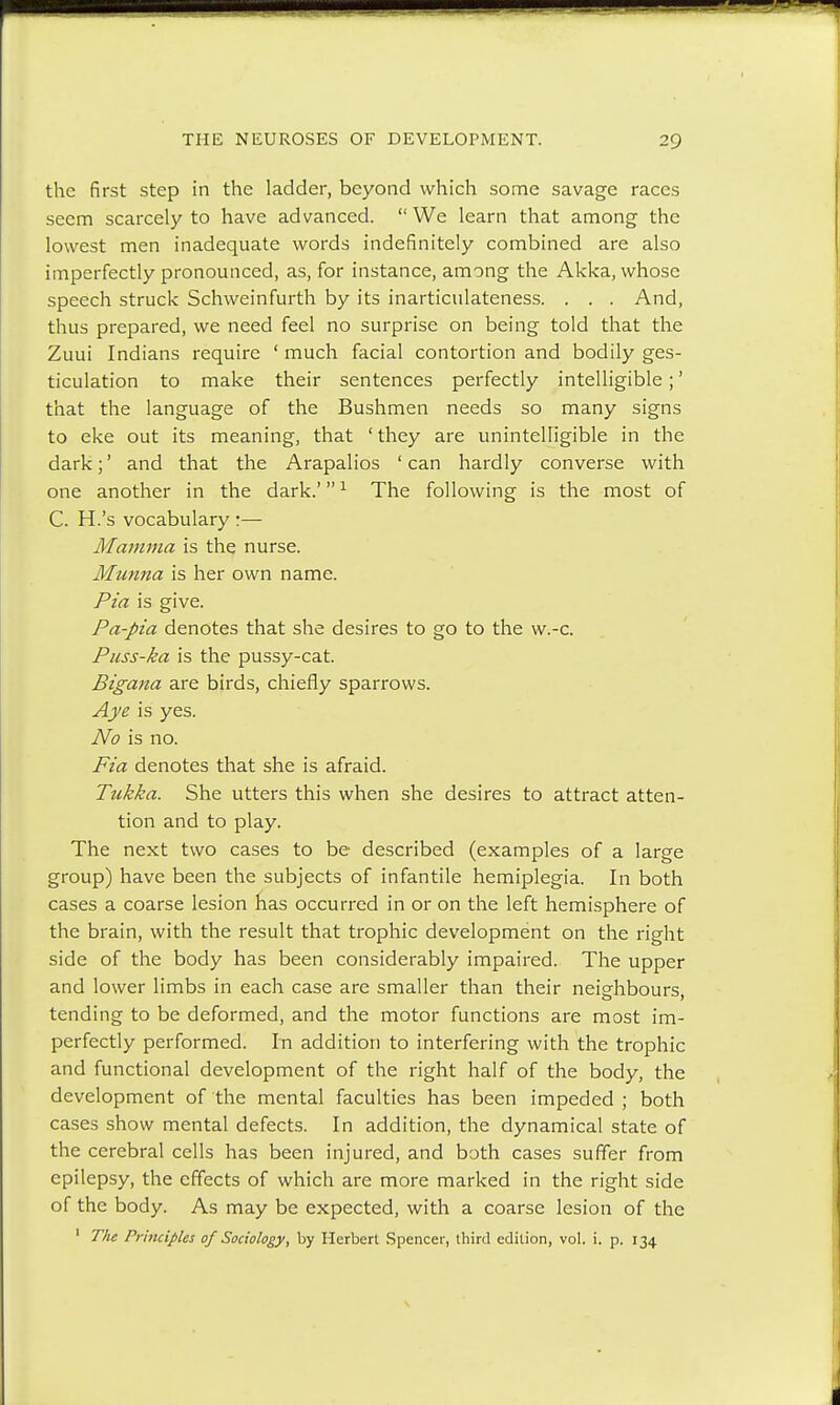 the first step in the ladder, beyond which some savage races seem scarcely to have advanced.  We learn that among the lowest men inadequate words indefinitely combined are also imperfectly pronounced, as, for instance, among the Akka, whose speech struck Schweinfurth by its inarticulateness. . . . And, thus prepared, we need feel no surprise on being told that the Zuui Indians require ' much facial contortion and bodily ges- ticulation to make their sentences perfectly intelligible;' that the language of the Bushmen needs so many signs to eke out its meaning, that 'they are unintelligible in the dark;' and that the Arapalios 'can hardly converse with one another in the dark.'1 The following is the most of C. H.'s vocabulary:— Mamma is the nurse. Munna is her own name. Pia is give. Pa-pia denotes that she desires to go to the w.-c. Puss-ka is the pussy-cat. Bigana are birds, chiefly sparrows. Aye is yes. No is no. Fia denotes that she is afraid. Tukka. She utters this when she desires to attract atten- tion and to play. The next two cases to be described (examples of a large group) have been the subjects of infantile hemiplegia. In both cases a coarse lesion has occurred in or on the left hemisphere of the brain, with the result that trophic development on the right side of the body has been considerably impaired. The upper and lower limbs in each case are smaller than their neighbours, tending to be deformed, and the motor functions are most im- perfectly performed. In addition to interfering with the trophic and functional development of the right half of the body, the development of the mental faculties has been impeded ; both cases show mental defects. In addition, the dynamical state of the cerebral cells has been injured, and both cases suffer from epilepsy, the effects of which are more marked in the right side of the body. As may be expected, with a coarse lesion of the 1 The Principles of Sociology, by Herbert Spencer, third edition, vol. i. p. 134