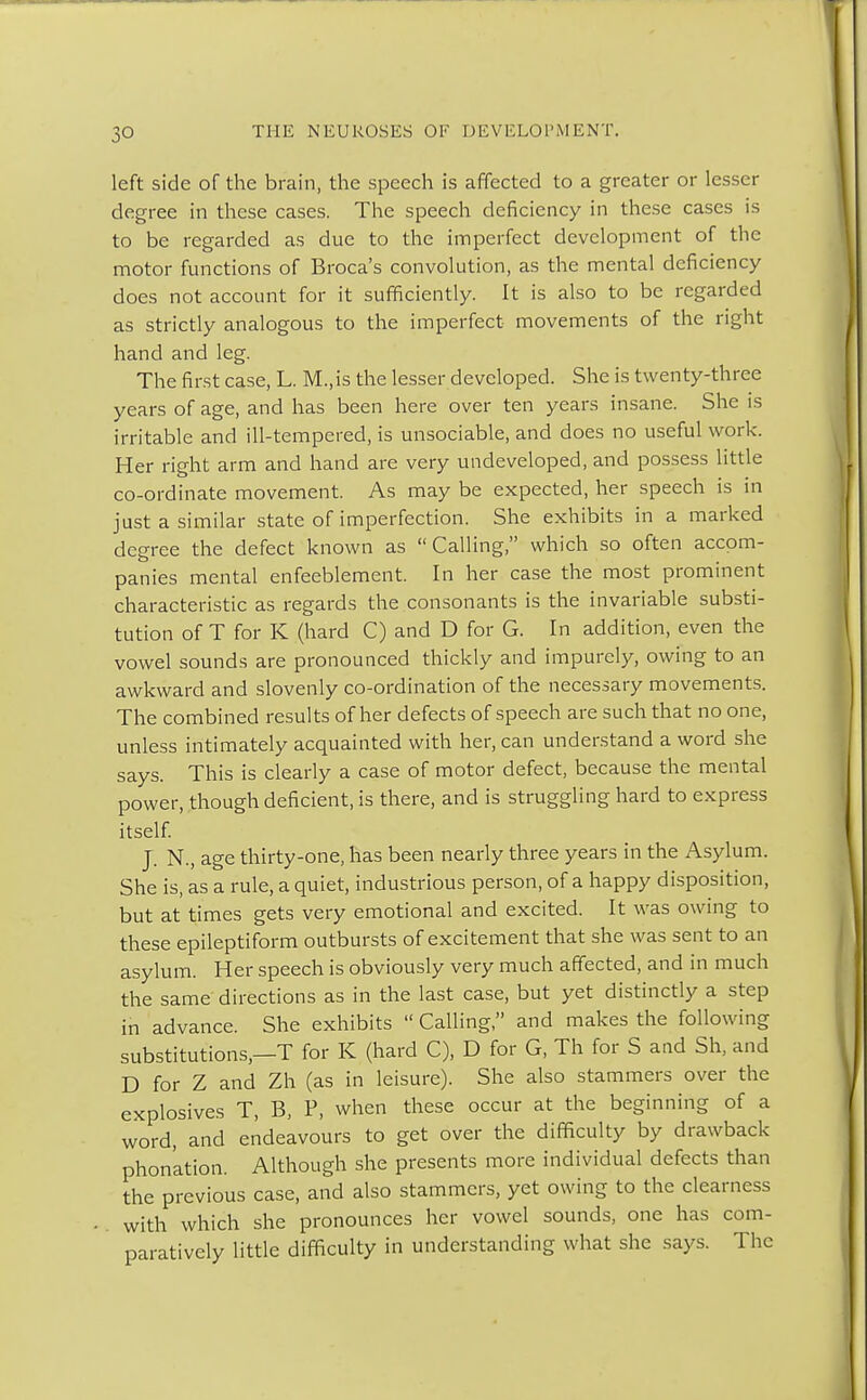 left side of the brain, the speech is affected to a greater or lesser degree in these cases. The speech deficiency in these cases is to be regarded as due to the imperfect development of the motor functions of Broca's convolution, as the mental deficiency does not account for it sufficiently. It is also to be regarded as strictly analogous to the imperfect movements of the right hand and leg. The first case, L. M.,is the lesser developed. She is twenty-three years of age, and has been here over ten years insane. She is irritable and ill-tempered, is unsociable, and does no useful work. Her right arm and hand are very undeveloped, and possess little co-ordinate movement. As may be expected, her speech is in just a similar state of imperfection. She exhibits in a marked degree the defect known as Calling, which so often accom- panies mental enfeeblement. In her case the most prominent characteristic as regards the consonants is the invariable substi- tution of T for K (hard C) and D for G. In addition, even the vowel sounds are pronounced thickly and impurely, owing to an awkward and slovenly co-ordination of the necessary movements. The combined results of her defects of speech are such that no one, unless intimately acquainted with her, can understand a word she says. This is clearly a case of motor defect, because the mental power, though deficient, is there, and is struggling hard to express itself. J. N., age thirty-one, has been nearly three years in the Asylum. She is, as a rule, a quiet, industrious person, of a happy disposition, but at times gets very emotional and excited. It was owing to these epileptiform outbursts of excitement that she was sent to an asylum. Her speech is obviously very much affected, and in much the same directions as in the last case, but yet distinctly a step in advance. She exhibits  Calling, and makes the following substitutions —T for K (hard C), D for G, Th for S and Sh, and D for Z and Zh (as in leisure). She also stammers over the explosives T, B, P, when these occur at the beginning of a word, and endeavours to get over the difficulty by drawback phon'ation. Although she presents more individual defects than the previous case, and also stammers, yet owing to the clearness with which she pronounces her vowel sounds, one has com- paratively little difficulty in understanding what she says. The