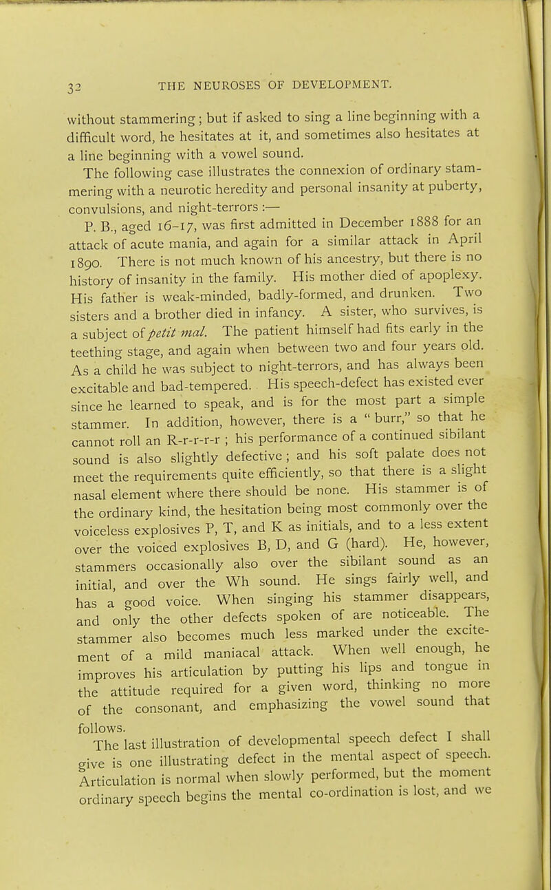 without stammering; but if asked to sing a line beginning with a difficult word, he hesitates at it, and sometimes also hesitates at a line beginning with a vowel sound. The following case illustrates the connexion of ordinary stam- mering with a neurotic heredity and personal insanity at puberty, convulsions, and night-terrors :— P. B., aged 16-17, was first admitted in December 1888 for an attack of acute mania, and again for a similar attack in April 1890. There is not much known of his ancestry, but there is no history of insanity in the family. His mother died of apoplexy. His father is weak-minded, badly-formed, and drunken. Two sisters and a brother died in infancy. A sister, who survives, is a subject of petit mal. The patient himself had fits early in the teething stage, and again when between two and four years old. As a child he was subject to night-terrors, and has always been excitable and bad-tempered. His speech-defect has existed ever since he learned to speak, and is for the most part a simple stammer. In addition, however, there is a  burr, so that he cannot roll an R-r-r-r-r ; his performance of a continued sibilant sound is also slightly defective ; and his soft palate does not meet the requirements quite efficiently, so that there is a slight nasal element where there should be none. His stammer is of the ordinary kind, the hesitation being most commonly over the voiceless explosives P, T, and K as initials, and to a less extent over the voiced explosives B, D, and G (hard). He, however, stammers occasionally also over the sibilant sound as an initial, and over the Wh sound. He sings fairly well, and has a good voice. When singing his stammer disappears, and only the other defects spoken of are noticeable. The stammer also becomes much less marked under the excite- ment of a mild maniacal attack. When well enough, he improves his articulation by putting his lips and tongue in the attitude required for a given word, thinking no more of the consonant, and emphasizing the vowel sound that ^Thelast illustration of developmental speech defect I shall give is one illustrating defect in the mental aspect of speech. Articulation is normal when slowly performed, but the moment ordinary speech begins the mental co-ordination is lost, and we