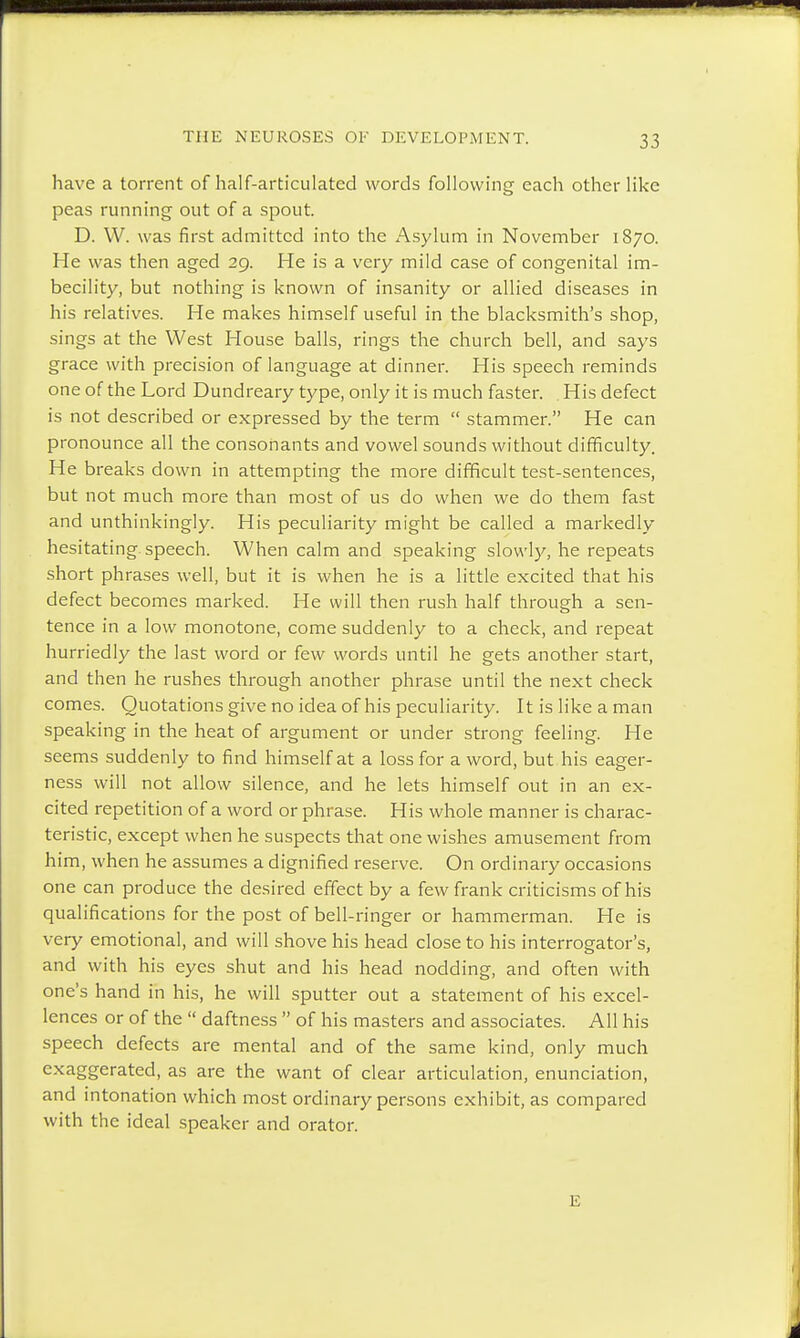 have a torrent of half-articulated words following each other like peas running out of a spout. D. W. was first admitted into the Asylum in November 1870. He was then aged 29. He is a very mild case of congenital im- becility, but nothing is known of insanity or allied diseases in his relatives. He makes himself useful in the blacksmith's shop, sings at the West House balls, rings the church bell, and says grace with precision of language at dinner. His speech reminds one of the Lord Dundreary type, only it is much faster. His defect is not described or expressed by the term  stammer. He can pronounce all the consonants and vowel sounds without difficulty. He breaks down in attempting the more difficult test-sentences, but not much more than most of us do when we do them fast and unthinkingly. His peculiarity might be called a markedly hesitating speech. When calm and speaking slowly, he repeats short phrases well, but it is when he is a little excited that his defect becomes marked. He will then rush half through a sen- tence in a low monotone, come suddenly to a check, and repeat hurriedly the last word or few words until he gets another start, and then he rushes through another phrase until the next check comes. Quotations give no idea of his peculiarity. It is like a man speaking in the heat of argument or under strong feeling. He seems suddenly to find himself at a loss for a word, but his eager- ness will not allow silence, and he lets himself out in an ex- cited repetition of a word or phrase. His whole manner is charac- teristic, except when he suspects that one wishes amusement from him, when he assumes a dignified reserve. On ordinary occasions one can produce the desired effect by a few frank criticisms of his qualifications for the post of bell-ringer or hammerman. He is very emotional, and will shove his head close to his interrogator's, and with his eyes shut and his head nodding, and often with one's hand in his, he will sputter out a statement of his excel- lences or of the  daftness  of his masters and associates. All his speech defects are mental and of the same kind, only much exaggerated, as are the want of clear articulation, enunciation, and intonation which most ordinary persons exhibit, as compared with the ideal speaker and orator. E