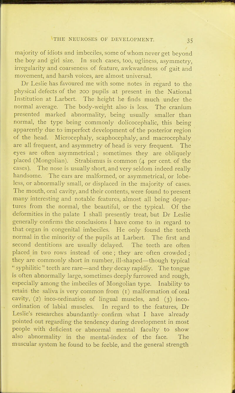 majority of idiots and imbeciles, some of whom never get beyond the boy and girl size. In such cases, too, ugliness, asymmetry, irregularity and coarseness of feature, awkwardness of gait and movement, and harsh voices, are almost universal. Dr Leslie has favoured me with some notes in regard to the physical defects of the 200 pupils at present in the National Institution at Larbert. The height he finds much under the normal average. The body-weight also is less. The cranium presented marked abnormality, being usually smaller than normal, the type being commonly dolicocephalic, this being apparently due to imperfect development of the posterior region of the head. Microcephaly, scaphocephaly, and macrocephaly are all frequent, and asymmetry of head is very frequent. The eyes are often asymmetrical ; sometimes they are obliquely placed (Mongolian). Strabismus is common (4 per cent, of the cases). The nose is usually short, and very seldom indeed really handsome. The ears are malformed, or asymmetrical, or lobe- less, or abnormally small, or displaced in the majority of cases. The mouth, oral cavity, and their contents, were found to present many interesting and notable features, almost all being depar- tures from the normal, the beautiful, or the typical. Of the deformities in the palate I shall presently treat, but Dr Leslie generally confirms the conclusions I have come to in regard to that organ in congenital imbeciles. He only found the teeth normal in the minority of the pupils at Larbert. The first and second dentitions are usually delayed. The teeth are often placed in two rows instead of one ; they are often crowded ; they are commonly short in number, ill-shaped—though typical  syphilitic  teeth are rare—and they decay rapidly. The tongue is often abnormally large, sometimes deeply furrowed and rough, especially among the imbeciles of Mongolian type. Inability to retain the saliva is very common from (1) malformation of oral cavity, (2) inco-ordination of lingual muscles, and (3) inco- ordination of labial muscles. In regard to the features, Dr Leslie's researches abundantly confirm what I have already pointed out regarding the tendency during development in most people with deficient or abnormal mental faculty to show also abnormality in the mental-index of the face. The muscular system he found to be feeble, and the general strength