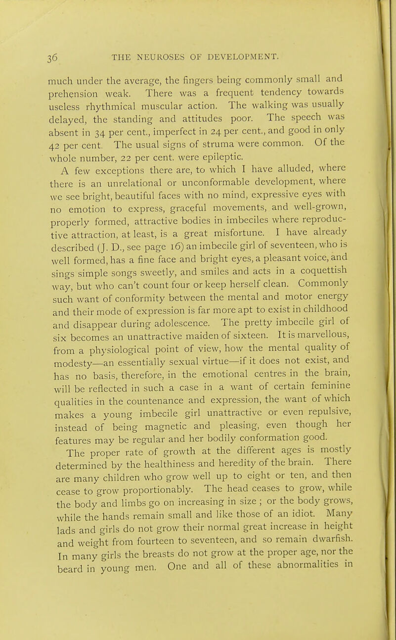 much under the average, the fingers being commonly small and prehension weak. There was a frequent tendency towards useless rhythmical muscular action. The walking was usually delayed, the standing and attitudes poor. The speech was absent in 34 per cent, imperfect in 24 per cent., and good in only 42 per cent. The usual signs of struma were common. Of the whole number, 22 per cent, were epileptic. A few exceptions there are, to which I have alluded, where there is an unrelational or unconformable development, where we see bright, beautiful faces with no mind, expressive eyes with no emotion to express, graceful movements, and well-grown, properly formed, attractive bodies in imbeciles where reproduc- tive attraction, at least, is a great misfortune. I have already described (J. D., see page 16) an imbecile girl of seventeen, who is well formed, has a fine face and bright eyes, a pleasant voice, and sings simple songs sweetly, and smiles and acts in a coquettish way, but who can't count four or keep herself clean. Commonly such want of conformity between the mental and motor energy and their mode of expression is far more apt to exist in childhood and disappear during adolescence. The pretty imbecile girl of six becomes an unattractive maiden of sixteen. It is marvellous, from a physiological point of view, how the mental quality of modesty—an essentially sexual virtue—if it does not exist, and has no basis, therefore, in the emotional centres in the brain, will be reflected in such a case in a want of certain feminine qualities in the countenance and expression, the want of which makes a young imbecile girl unattractive or even repulsive, instead of being magnetic and pleasing, even though her features may be regular and her bodily conformation good. The proper rate of growth at the different ages is mostly determined by the healthiness and heredity of the brain. There are many children who grow well up to eight or ten, and then cease to grow proportionably. The head ceases to grow, while the body and limbs go on increasing in size ; or the body grows, while the hands remain small and like those of an idiot. Many lads and girls do not grow their normal great increase in height and weight from fourteen to seventeen, and so remain dwarfish. In many girls the breasts do not grow at the proper age, nor the beard in young men. One and all of these abnormalities in