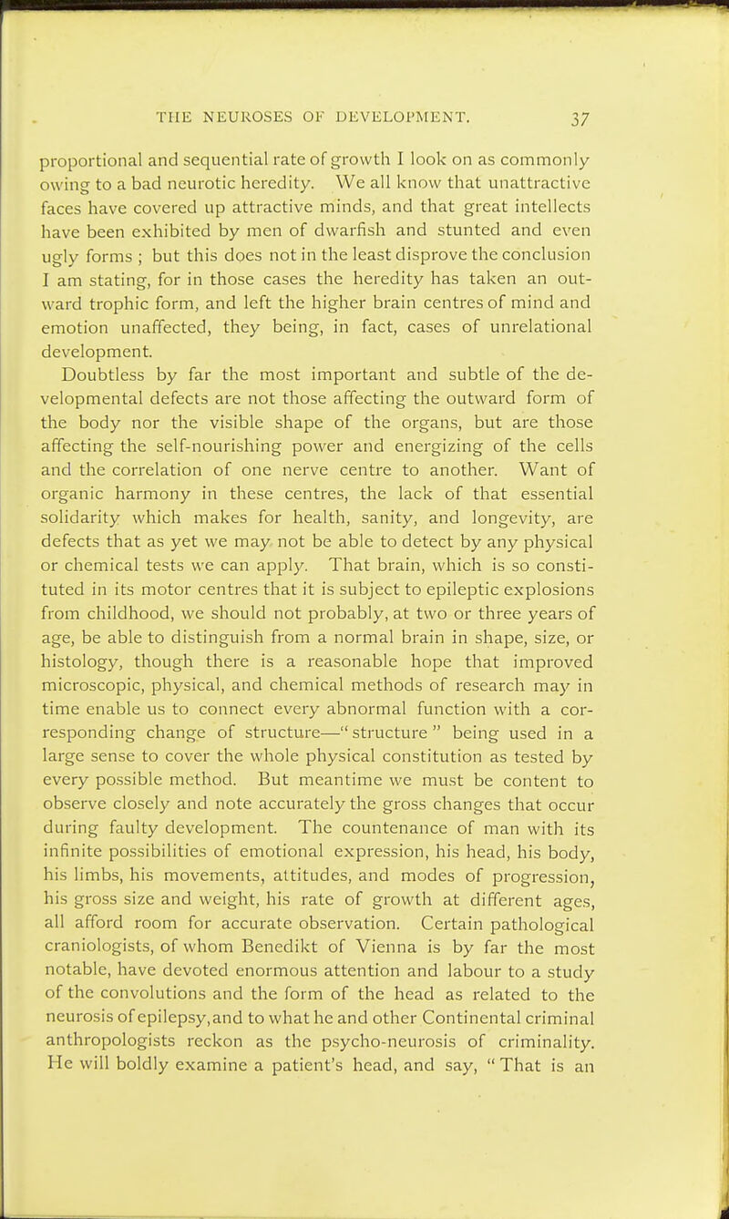 proportional and sequential rate of growth I look on as commonly owing to a bad neurotic heredity. We all know that unattractive faces have covered up attractive minds, and that great intellects have been exhibited by men of dwarfish and stunted and even ugly forms ; but this does not in the least disprove the conclusion I am stating, for in those cases the heredity has taken an out- ward trophic form, and left the higher brain centres of mind and emotion unaffected, they being, in fact, cases of unrelational development. Doubtless by far the most important and subtle of the de- velopmental defects are not those affecting the outward form of the body nor the visible shape of the organs, but are those affecting the self-nourishing power and energizing of the cells and the correlation of one nerve centre to another. Want of organic harmony in these centres, the lack of that essential solidarity which makes for health, sanity, and longevity, are defects that as yet we may not be able to detect by any physical or chemical tests we can apply. That brain, which is so consti- tuted in its motor centres that it is subject to epileptic explosions from childhood, we should not probably, at two or three years of age, be able to distinguish from a normal brain in shape, size, or histology, though there is a reasonable hope that improved microscopic, physical, and chemical methods of research may in time enable us to connect every abnormal function with a cor- responding change of structure— structure  being used in a large sense to cover the whole physical constitution as tested by every possible method. But meantime we must be content to observe closely and note accurately the gross changes that occur during faulty development. The countenance of man with its infinite possibilities of emotional expression, his head, his body, his limbs, his movements, attitudes, and modes of progression, his gross size and weight, his rate of growth at different ages, all afford room for accurate observation. Certain pathological craniologists, of whom Benedikt of Vienna is by far the most notable, have devoted enormous attention and labour to a study of the convolutions and the form of the head as related to the neurosis of epilepsy.and to what he and other Continental criminal anthropologists reckon as the psycho-neurosis of criminality. He will boldly examine a patient's head, and say,  That is an