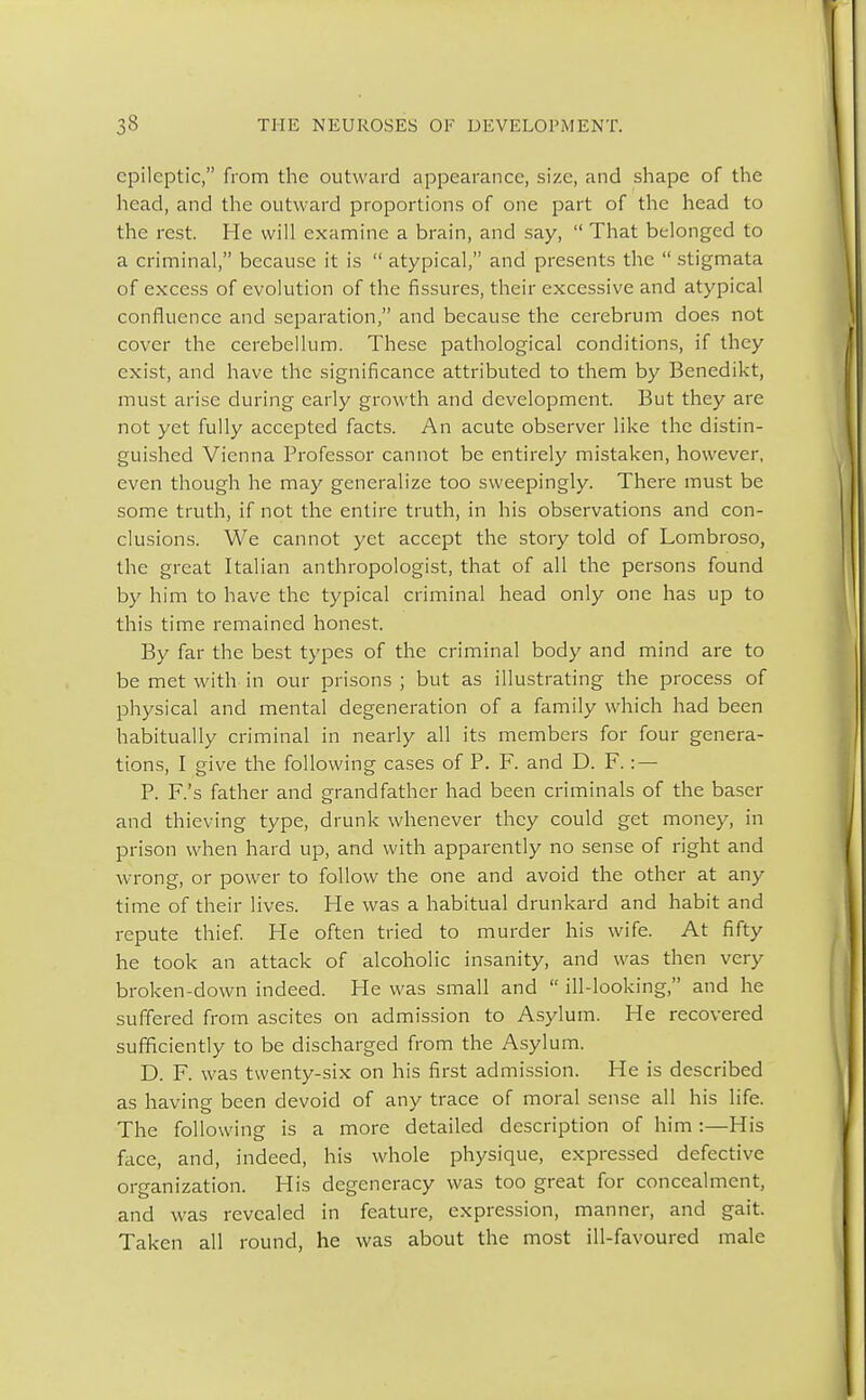 epileptic, from the outward appearance, size, and shape of the head, and the outward proportions of one part of the head to the rest. He will examine a brain, and say,  That belonged to a criminal, because it is  atypical, and presents the  stigmata of excess of evolution of the fissures, their excessive and atypical confluence and separation, and because the cerebrum does not cover the cerebellum. These pathological conditions, if they exist, and have the significance attributed to them by Benedikt, must arise during early growth and development. But they are not yet fully accepted facts. An acute observer like the distin- guished Vienna Professor cannot be entirely mistaken, however, even though he may generalize too sweepingly. There must be some truth, if not the entire truth, in his observations and con- clusions. We cannot yet accept the story told of Lombroso, the great Italian anthropologist, that of all the persons found by him to have the typical criminal head only one has up to this time remained honest. By far the best types of the criminal body and mind are to be met with in our prisons ; but as illustrating the process of physical and mental degeneration of a family which had been habitually criminal in nearly all its members for four genera- tions, I give the following cases of P. F. and D. F.: — P. F.'s father and grandfather had been criminals of the baser and thieving type, drunk whenever they could get money, in prison when hard up, and with apparently no sense of right and wrong, or power to follow the one and avoid the other at any time of their lives. He was a habitual drunkard and habit and repute thief. He often tried to murder his wife. At fifty he took an attack of alcoholic insanity, and was then very broken-down indeed. He was small and  ill-looking, and he suffered from ascites on admission to Asylum. He recovered sufficiently to be discharged from the Asylum. D. F. was twenty-six on his first admission. He is described as having been devoid of any trace of moral sense all his life. The following is a more detailed description of him:—His face, and, indeed, his whole physique, expressed defective organization. His degeneracy was too great for concealment, and was revealed in feature, expression, manner, and gait. Taken all round, he was about the most ill-favoured male