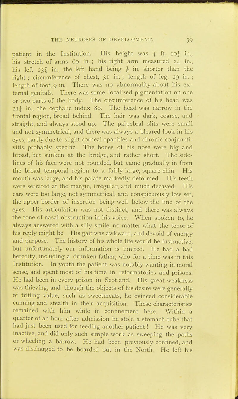 patient in the Institution. His height was 4 ft. 10J in., his stretch of arms 60 in. ; his right arm measured 24 in., his left 23$ in., the left hand being | in. shorter than the right; circumference of chest, 31 in. ; length of leg, 29 in. ; length of foot, 9 in. There was no abnormality about his ex- ternal genitals. There was some localized pigmentation on one or two parts of the body. The circumference of his head was 2i£ in., the cephalic index 80. The head was narrow in the frontal region, broad behind. The hair was dark, coarse, and straight, and always stood up. The palpebral slits were small and not symmetrical, and there was always a bleared look in his eyes, partly due to slight corneal opacities and chronic conjuncti- vitis, probably specific. The bones of his nose were big and broad, but sunken at the bridge, and rather short. The side- lines of his face were not rounded, but came gradually in from the broad temporal region to a fairly large, square chin. His mouth was large, and his palate markedly deformed. His teeth were serrated at the margin, irregular, and much decayed. His ears were too large, not symmetrical, and conspicuously low set, the upper border of insertion being well below the line of the eyes. His articulation was not distinct, and there was always the tone of nasal obstruction in his voice. When spoken to, he always answered with a silly smile, no matter what the tenor of his reply might be. His gait was awkward, and devoid of energy and purpose. The history of his whole life would be instructive, but unfortunately our information is limited. He had a bad heredity, including a drunken father, who for a time was in this Institution. In youth the patient was notably wanting in moral sense, and spent most of his time in reformatories and prisons. He had been in every prison in Scotland. His great weakness was thieving, and though the objects of his desire were generally of trifling value, such as sweetmeats, he evinced considerable cunning and stealth in their acquisition. These characteristics remained with him while in confinement here. Within a quarter of an hour after admission he stole a stomach-tube that had just been used for feeding another patient! He was very inactive, and did only such simple work as sweeping the paths or wheeling a barrow. He had been previously confined, and was discharged to be boarded out in the North. He left his
