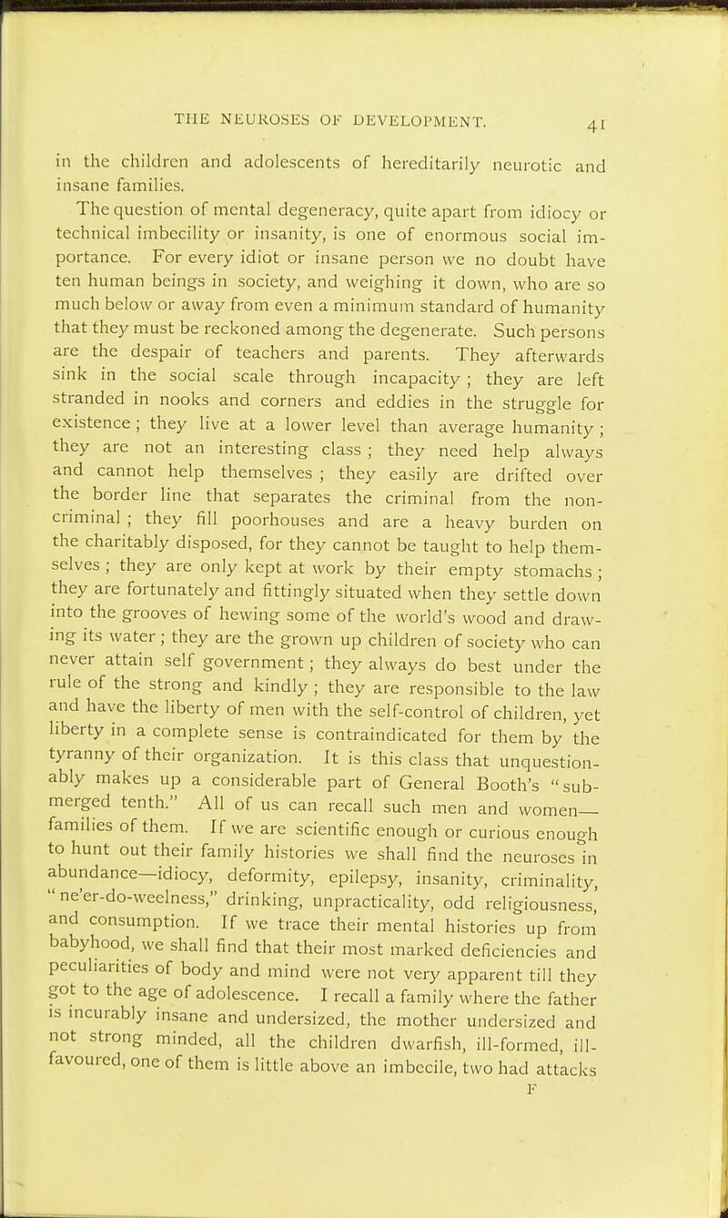 in the children and adolescents of hereditarily neurotic and insane families. The question of mental degeneracy, quite apart from idiocy or technical imbecility or insanity, is one of enormous social im- portance. For every idiot or insane person we no doubt have ten human beings in society, and weighing it down, who are so much below or away from even a minimum standard of humanity that they must be reckoned among the degenerate. Such persons are the despair of teachers and parents. They afterwards sink in the social scale through incapacity ; they are left stranded in nooks and corners and eddies in the struggle for existence ; they live at a lower level than average humanity ; they are not an interesting class ; they need help always and cannot help themselves ; they easily are drifted over the border line that separates the criminal from the non- criminal ; they fill poorhouses and are a heavy burden on the charitably disposed, for they cannot be taught to help them- selves ; they are only kept at work by their empty stomachs ; they are fortunately and fittingly situated when they settle down into the grooves of hewing some of the world's wood and draw- ing its water; they are the grown up children of society who can never attain self government; they always do best under the rule of the strong and kindly ; they are responsible to the law and have the liberty of men with the self-control of children, yet liberty in a complete sense is contraindicated for them by' the tyranny of their organization. It is this class that unquestion- ably makes up a considerable part of General Booth's sub- merged tenth. All of us can recall such men and women- families of them. If we are scientific enough or curious enough to hunt out their family histories we shall find the neuroses in abundance—idiocy, deformity, epilepsy, insanity, criminality,  ne'er-do-weelness, drinking, unpracticality, odd religiousness,' and consumption. If we trace their mental histories up from babyhood, we shall find that their most marked deficiencies and peculiarities of body and mind were not very apparent till they got to the age of adolescence. I recall a family where the father is incurably insane and undersized, the mother undersized and not strong minded, all the children dwarfish, ill-formed, ill- favoured, one of them is little above an imbecile, two had attacks F