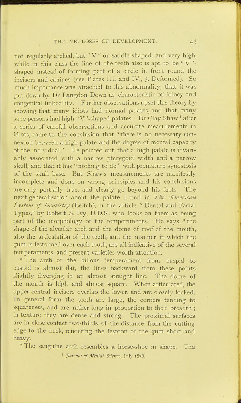 not regularly arched, but V or saddle-shaped, and very high, while in this class the line of the teeth also is apt to be  V- shaped instead of forming part of a circle in front round the incisors and canines (see Plates III. and IV., 3. Deformed). So much importance was attached to this abnormality, that it was put down by Dr Langdon Down as characteristic of idiocy and congenital imbecility. Further observations upset this theory by showing that many idiots had normal palates, and that many sane persons had high V-shaped palates. Dr Clay Shaw,1 after a series of careful observations and accurate measurements in idiots, came to the conclusion that  there is no necessary con- nexion between a high palate and the degree of mental capacity of the individual. He pointed out that a high palate is invari- ably associated with a narrow pterygoid width and a narrow skull, and that it has  nothing to do  with premature synostosis of the skull base. But Shaw's measurements are manifestly incomplete and done on wrong principles, and his conclusions are only partially true, and clearly go beyond his facts. The next generalization about the palate I find in The American System of Dentistry (Leitch), in the article  Dental and Facial Types, by Robert S. Ivy, D.D.S., who looks on them as being part of the morphology of the temperaments. He says,  the shape of the alveolar arch and the dome of roof of the mouth, also the articulation of the teeth, and the manner in which the gum is festooned over each tooth, are all indicative of the several temperaments, and present varieties worth attention.  The arch of the bilious temperament from cuspid to cuspid is almost flat, the lines backward from these points slightly diverging in an almost straight line. The dome of the mouth is high and almost square. When articulated, the upper central incisors overlap the lower, and are closely locked. In general form the teeth are large, the corners tending to squareness, and are rather long in proportion to their breadth ; in texture they are dense and strong. The proximal surfaces are in close contact two-thirds of the distance from the cutting edge to the neck, rendering the festoon of the gum short and heavy. The sanguine arch resembles a horse-shoe in shape. The 1 Journal of Mental Science, July 1876.