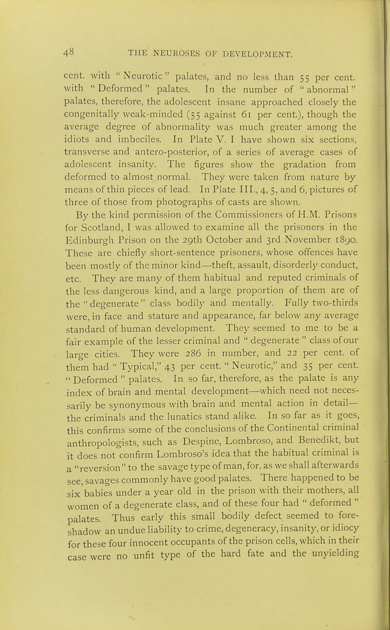 cent, with Neurotic palates, and no less than 55 per cent, with  Deformed  palates. In the number of  abnormal  palates, therefore, the adolescent insane approached closely the congenitally weak-minded (55 against 61 per cent.), though the average degree of abnormality was much greater among the idiots and imbeciles. In Plate V. I have shown six sections, transverse and antero-posterior, of a series of average cases of adolescent insanity. The figures show the gradation from deformed to almost normal. They were taken from nature by means of thin pieces of lead. In Plate III., 4, 5, and 6, pictures of three of those from photographs of casts are shown. By the kind permission of the Commissioners of H.M. Prisons for Scotland, I was allowed to examine all the prisoners in the Edinburgh Prison on the 29th October and 3rd November 1890. These are chiefly short-sentence prisoners, whose offences have been mostly of the minor kind—theft, assault, disorderly conduct, etc. They are many of them habitual and reputed criminals of the less dangerous kind, and a large proportion of them are of the  degenerate  class bodily and mentally. Fully two-thirds were, in face and stature and appearance, far below any average standard of human development. They seemed to me to be a fair example of the lesser criminal and  degenerate  class of our large cities. They were 286 in number, and 22 per cent, of them had  Typical, 43 per cent.  Neurotic, and 35 per cent. Deformed palates. In so far, therefore, as the palate is any index of brain and mental development—which need not neces- sarily be synonymous with brain and mental action in detail— the criminals and the lunatics stand alike. In so far as it goes, this confirms some of the conclusions of the Continental criminal anthropologists, such as Despine, Lombroso, and Benedikt, but it does not confirm Lombroso's idea that the habitual criminal is a reversion to the savage type of man, for, as we shall afterwards see, savages commonly have good palates. There happened to be six babies under a year old in the prison with their mothers, all women of a degenerate class, and of these four had  deformed  palates. Thus early this small bodily defect seemed to fore- shadow an undue liability to crime, degeneracy, insanity, or idiocy for these four innocent occupants of the prison cells, which in their case were no unfit type of the hard fate and the unyielding