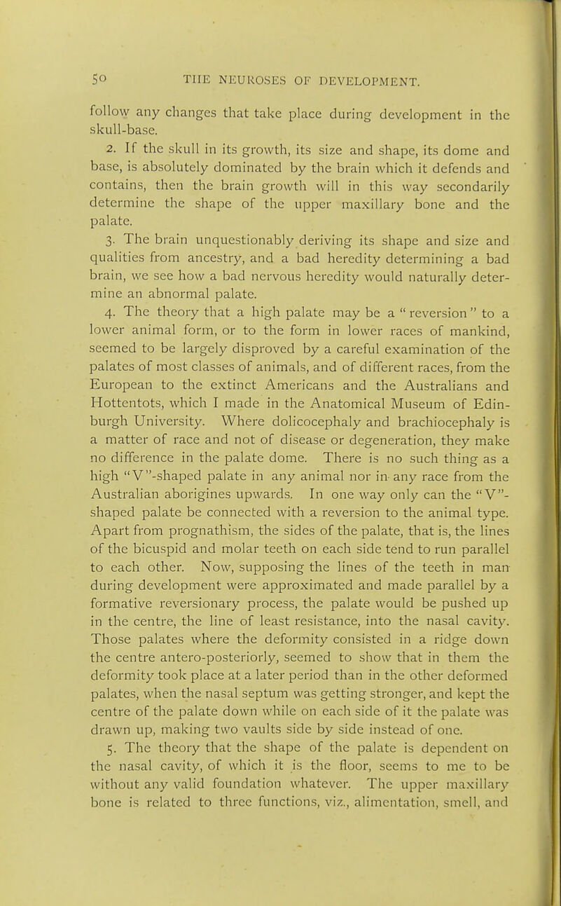 follow any changes that take place during development in the skull-base. 2. If the skull in its growth, its size and shape, its dome and base, is absolutely dominated by the brain which it defends and contains, then the brain growth will in this way secondarily determine the shape of the upper maxillary bone and the palate. 3. The brain unquestionably deriving its shape and size and qualities from ancestry, and a bad heredity determining a bad brain, we see how a bad nervous heredity would naturally deter- mine an abnormal palate. 4. The theory that a high palate may be a  reversion  to a lower animal form, or to the form in lower races of mankind, seemed to be largely disproved by a careful examination of the palates of most classes of animals, and of different races, from the European to the extinct Americans and the Australians and Hottentots, which I made in the Anatomical Museum of Edin- burgh University. Where dolicocephaly and brachiocephaly is a matter of race and not of disease or degeneration, they make no difference in the palate dome. There is no such thing as a high V -shaped palate in any animal nor in- any race from the Australian aborigines upwards. In one way only can the V- shaped palate be connected with a reversion to the animal type. Apart from prognathism, the sides of the palate, that is, the lines of the bicuspid and molar teeth on each side tend to run parallel to each other. Now, supposing the lines of the teeth in man during development were approximated and made parallel by a formative reversionary process, the palate would be pushed up in the centre, the line of least resistance, into the nasal cavity. Those palates where the deformity consisted in a ridge down the centre antero-posteriorly, seemed to show that in them the deformity took place at a later period than in the other deformed palates, when the nasal septum was getting stronger, and kept the centre of the palate down while on each side of it the palate was drawn up, making two vaults side by side instead of one. 5. The theory that the shape of the palate is dependent on the nasal cavity, of which it is the floor, seems to me to be without any valid foundation whatever. The upper maxillary bone is related to three functions, viz., alimentation, smell, and