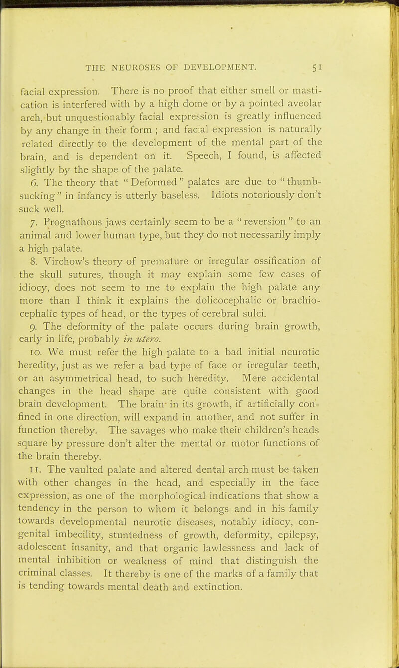 facial expression. There is no proof that either smell or masti- cation is interfered with by a high dome or by a pointed aveolar arch, but unquestionably facial expression is greatly influenced by any change in their form ; and facial expression is naturally related directly to the development of the mental part of the brain, and is dependent on it. Speech, I found, is affected slightly by the shape of the palate. 6. The theory that  Deformed  palates are due to  thumb- sucking in infancy is utterly baseless. Idiots notoriously don't suck well. 7. Prognathous jaws certainly seem to be a  reversion  to an animal and lower human type, but they do not necessarily imply a high palate. 8. Virchovv's theory of premature or irregular ossification of the skull sutures, though it may explain some few cases of idiocy, does not seem to me to explain the high palate any more than I think it explains the dolicocephalic or brachio- cephalic types of head, or the types of cerebral sulci. 9. The deformity of the palate occurs during brain growth, early in life, probably in utero. 10. We must refer the high palate to a bad initial neurotic heredity, just as we refer a bad type of face or irregular teeth, or an asymmetrical head, to such heredity. Mere accidental changes in the head shape are quite consistent with good brain development. The brain- in its growth, if artificially con- fined in one direction, will expand in another, and not suffer in function thereby. The savages who make their children's heads square by pressure don't alter the mental or motor functions of the brain thereby. 11. The vaulted palate and altered dental arch must be taken with other changes in the head, and especially in the face expression, as one of the morphological indications that show a tendency in the person to whom it belongs and in his family towards developmental neurotic diseases, notably idiocy, con- genital imbecility, stuntedness of growth, deformity, epilepsy, adolescent insanity, and that organic lawlessness and lack of mental inhibition or weakness of mind that distinguish the criminal classes. It thereby is one of the marks of a family that is tending towards mental death and extinction.