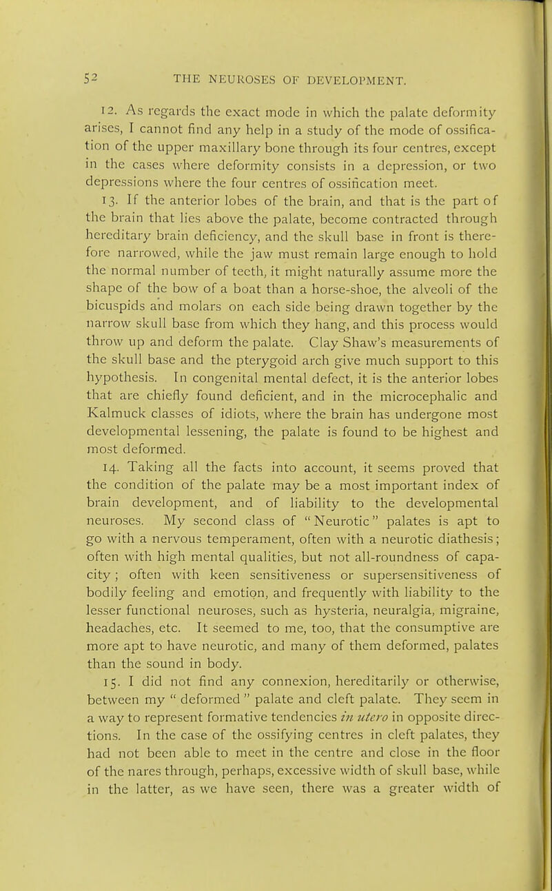 12. As regards the exact mode in which the palate deformity arises, I cannot find any help in a study of the mode of ossifica- tion of the upper maxillary bone through its four centres, except in the cases where deformity consists in a depression, or two depressions where the four centres of ossification meet. 13. If the anterior lobes of the brain, and that is the part of the brain that lies above the palate, become contracted through hereditary brain deficiency, and the skull base in front is there- fore narrowed, while the jaw must remain large enough to hold the normal number of teeth, it might naturally assume more the shape of the bow of a boat than a horse-shoe, the alveoli of the bicuspids and molars on each side being drawn together by the narrow skull base from which they hang, and this process would throw up and deform the palate. Clay Shaw's measurements of the skull base and the pterygoid arch give much support to this hypothesis. In congenital mental defect, it is the anterior lobes that are chiefly found deficient, and in the microcephalic and Kalmuck classes of idiots, where the brain has undergone most developmental lessening, the palate is found to be highest and most deformed. 14. Taking all the facts into account, it seems proved that the condition of the palate may be a most important index of brain development, and of liability to the developmental neuroses. My second class of  Neurotic palates is apt to go with a nervous temperament, often with a neurotic diathesis; often with high mental qualities, but not all-roundness of capa- city ; often with keen sensitiveness or supersensitiveness of bodily feeling and emotion, and frequently with liability to the lesser functional neuroses, such as hysteria, neuralgia, migraine, headaches, etc. It seemed to me, too, that the consumptive are more apt to have neurotic, and many of them deformed, palates than the sound in body. 15. I did not find any connexion, hereditarily or otherwise, between my  deformed  palate and cleft palate. They seem in a way to represent formative tendencies in utero in opposite direc- tions. In the case of the ossifying centres in cleft palates, they had not been able to meet in the centre and close in the floor of the nares through, perhaps, excessive width of skull base, while in the latter, as we have seen, there was a greater width of