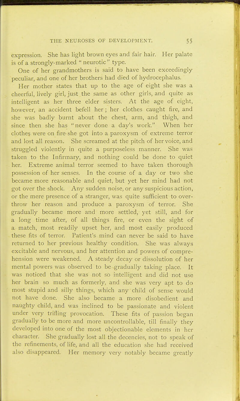expression. She has light brown eyes and fair hair. Her palate is of a strongly-marked  neurotic type. One of her grandmothers is said to have been exceedingly peculiar, and one of her brothers had died of hydrocephalus. Her mother states that up to the age of eight she was a cheerful, lively girl, just the same as other girls, and quite as intelligent as her three elder sisters. At the age of eight, however, an accident befell her ; her clothes caught fire, and she was badly burnt about the chest, arm, and thigh, and since then she has  never done a day's work. When her clothes, were on fire she got into a paroxysm of extreme terror and lost all reason. She screamed at the pitch of her voice, and struggled violently in quite a purposeless manner. She was taken to the Infirmary, and nothing could be done to quiet her. Extreme animal terror seemed to have taken thorough possession of her senses. In the course of a day or two she became more reasonable and quiet, but yet her mind had not got over the shock. Any sudden noise, or any suspicious action, or the mere presence of a stranger, was quite sufficient to over- throw her reason and produce a paroxysm of terror. She gradually became more and more settled, yet still, and for a long time after, of all things fire, or even the sight of a match, most readily upset her, and most easily produced these fits of terror. Patient's mind can never be said to have returned to her previous healthy condition. She was always excitable and nervous, and her attention and powers of compre- hension were weakened. A steady decay or dissolution of her mental powers was observed to be gradually taking place. It was noticed that she was not so intelligent and did not use her brain so much as formerly, and she was very apt to do most stupid and silly things, which any child of sense would not have done. She also became a more disobedient and naughty child, and was inclined to be passionate and violent under very trifling provocation. These fits of passion began gradually to be more and more uncontrollable, till finally they developed into one of the most objectionable elements in her character. She gradually lost all the decencies, not to speak of the refinements, of life, and all the education she had received also disappeared. Her memory very notably became greatly