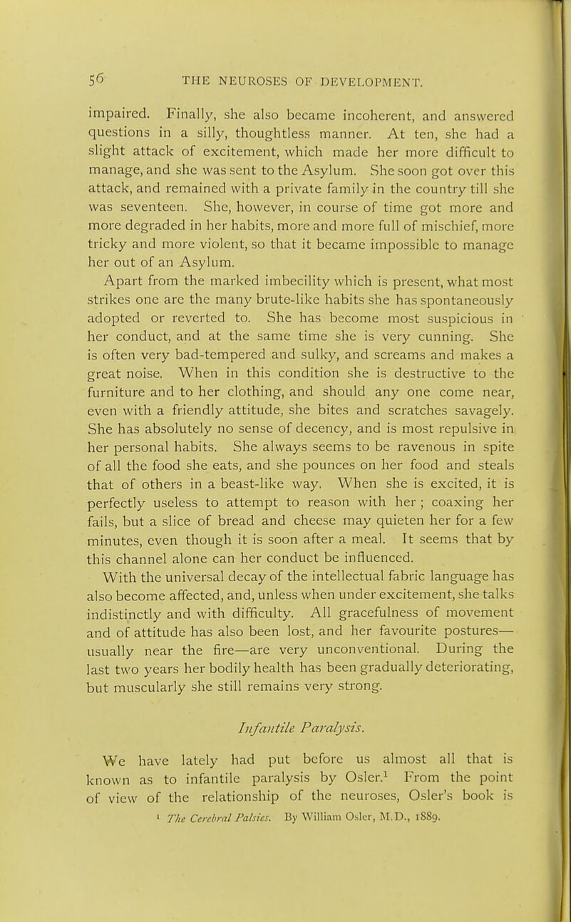 impaired. Finally, she also became incoherent, and answered questions in a silly, thoughtless manner. At ten, she had a slight attack of excitement, which made her more difficult to manage, and she was sent to the Asylum. She soon got over this attack, and remained with a private family in the country till she was seventeen. She, however, in course of time got more and more degraded in her habits, more and more full of mischief, more tricky and more violent, so that it became impossible to manage her out of an Asylum. Apart from the marked imbecility which is present, what most strikes one are the many brute-like habits she has spontaneously adopted or reverted to. She has become most suspicious in her conduct, and at the same time she is very cunning. She is often very bad-tempered and sulky, and screams and makes a great noise. When in this condition she is destructive to the furniture and to her clothing, and should any one come near, even with a friendly attitude, she bites and scratches savagely. She has absolutely no sense of decency, and is most repulsive in her personal habits, She always seems to be ravenous in spite of all the food she eats, and she pounces on her food and steals that of others in a beast-like way. When she is excited, it is perfectly useless to attempt to reason with her ; coaxing her fails, but a slice of bread and cheese may quieten her for a few minutes, even though it is soon after a meal. It seems that by this channel alone can her conduct be influenced. With the universal decay of the intellectual fabric language has also become affected, and, unless when under excitement, she talks indistinctly and with difficulty. All gracefulness of movement and of attitude has also been lost, and her favourite postures— usually near the fire—are very unconventional. During the last two years her bodily health has been gradually deteriorating, but muscularly she still remains very strong. Infantile Paralysis. We have lately had put before us almost all that is known as to infantile paralysis by Osier.1 From the point of view of the relationship of the neuroses, Osier's book is 1 The Cerebral Palsies. By William Osier, M.D., 1889.