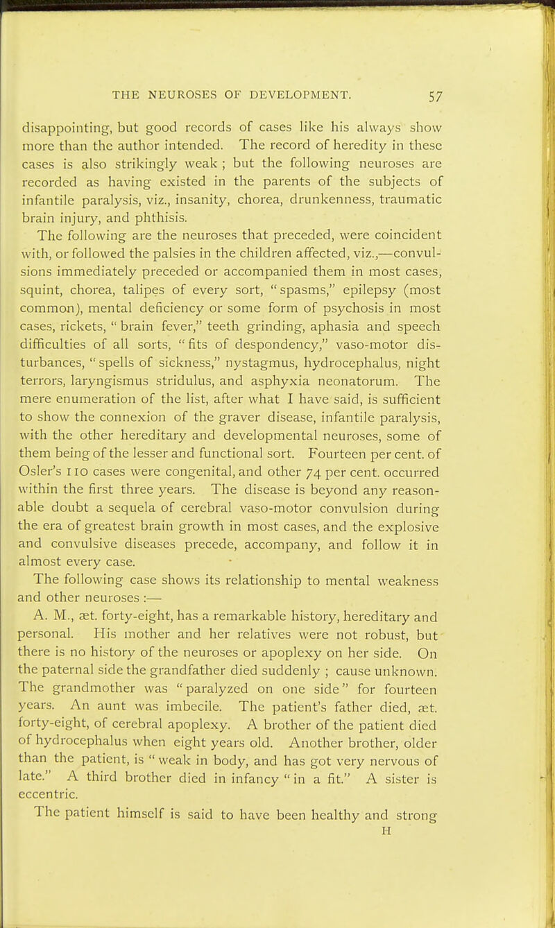 disappointing, but good records of cases like his always show more than the author intended. The record of heredity in these cases is also strikingly weak ; but the following neuroses are recorded as having existed in the parents of the subjects of infantile paralysis, viz., insanity, chorea, drunkenness, traumatic brain injury, and phthisis. The following are the neuroses that preceded, were coincident with, or followed the palsies in the children affected, viz.,—convul- sions immediately preceded or accompanied them in most cases, squint, chorea, talipes of every sort, spasms, epilepsy (most common), mental deficiency or some form of psychosis in most cases, rickets,  brain fever, teeth grinding, aphasia and speech difficulties of all sorts,  fits of despondency, vaso-motor dis- turbances,  spells of sickness, nystagmus, hydrocephalus, night terrors, laryngismus stridulus, and asphyxia neonatorum. The mere enumeration of the list, after what I have said, is sufficient to show the connexion of the graver disease, infantile paralysis, with the other hereditary and developmental neuroses, some of them being of the lesser and functional sort. Fourteen per cent, of Osier's 110 cases were congenital, and other 74 per cent, occurred within the first three years. The disease is beyond any reason- able doubt a sequela of cerebral vaso-motor convulsion during the era of greatest brain growth in most cases, and the explosive and convulsive diseases precede, accompany, and follow it in almost every case. The following case shows its relationship to mental weakness and other neuroses :— A. M., aet. forty-eight, has a remarkable history, hereditary and personal. His mother and her relatives were not robust, but there is no history of the neuroses or apoplexy on her side. On the paternal side the grandfather died suddenly ; cause unknown. The grandmother was  paralyzed on one side for fourteen years. An aunt was imbecile. The patient's father died, eet. forty-eight, of cerebral apoplexy. A brother of the patient died of hydrocephalus when eight years old. Another brother, older than the patient, is  weak in body, and has got very nervous of late. A third brother died in infancy  in a fit. A sister is eccentric. The patient himself is said to have been healthy and strong H