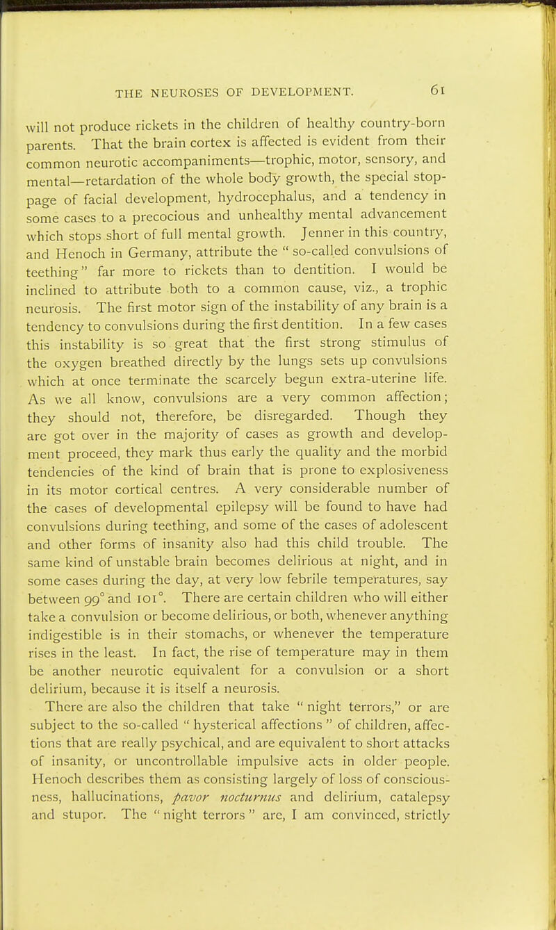will not produce rickets in the children of healthy country-born parents. That the brain cortex is affected is evident from their common neurotic accompaniments—trophic, motor, sensory, and mental—retardation of the whole body growth, the special stop- page of facial development, hydrocephalus, and a tendency in some cases to a precocious and unhealthy mental advancement which stops short of full mental growth. Jenner in this country, and Henoch in Germany, attribute the  so-called convulsions of teething far more to rickets than to dentition. I would be inclined to attribute both to a common cause, viz., a trophic neurosis. The first motor sign of the instability of any brain is a tendency to convulsions during the first dentition. In a few cases this instability is so great that the first strong stimulus of the oxygen breathed directly by the lungs sets up convulsions which at once terminate the scarcely begun extra-uterine life. As we all know, convulsions are a very common affection; they should not, therefore, be disregarded. Though they are got over in the majority of cases as growth and develop- ment proceed, they mark thus early the quality and the morbid tendencies of the kind of brain that is prone to explosiveness in its motor cortical centres. A very considerable number of the cases of developmental epilepsy will be found to have had convulsions during teething, and some of the cases of adolescent and other forms of insanity also had this child trouble. The same kind of unstable brain becomes delirious at night, and in some cases during the day, at very low febrile temperatures, say between 99° and 1010. There are certain children who will either take a convulsion or become delirious, or both, whenever anything indigestible is in their stomachs, or whenever the temperature rises in the least. In fact, the rise of temperature may in them be another neurotic equivalent for a convulsion or a short delirium, because it is itself a neurosis. There are also the children that take  night terrors, or are subject to the so-called  hysterical affections  of children, affec- tions that are really psychical, and are equivalent to short attacks of insanity, or uncontrollable impulsive acts in older people. Henoch describes them as consisting largely of loss of conscious- ness, hallucinations, pavor nocturnus and delirium, catalepsy and stupor. The  night terrors  are, I am convinced, strictly